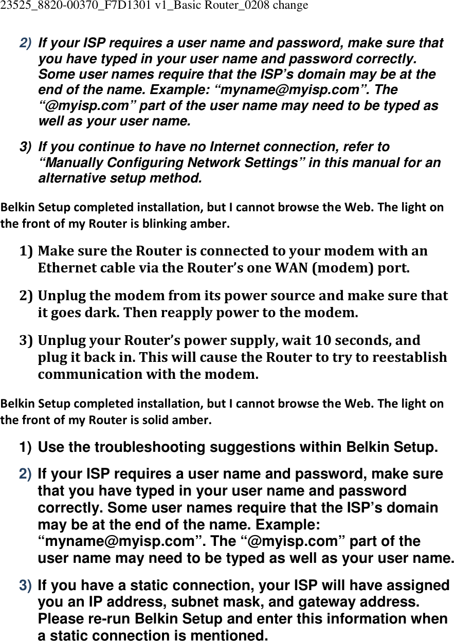 23525_8820-00370_F7D1301 v1_Basic Router_0208 change  2)  If your ISP requires a user name and password, make sure that you have typed in your user name and password correctly. Some user names require that the ISP’s domain may be at the end of the name. Example: “myname@myisp.com”. The “@myisp.com” part of the user name may need to be typed as well as your user name. 3)  If you continue to have no Internet connection, refer to “Manually Configuring Network Settings” in this manual for an alternative setup method. Belkin Setup completed installation, but I cannot browse the Web. The light on the front of my Router is blinking amber. 1) Make sure the Router is connected to your modem with an Ethernet cable via the Router’s one WAN (modem) port. 2) Unplug the modem from its power source and make sure that it goes dark. Then reapply power to the modem. 3) Unplug your Router’s power supply, wait 10 seconds, and plug it back in. This will cause the Router to try to reestablish communication with the modem. Belkin Setup completed installation, but I cannot browse the Web. The light on the front of my Router is solid amber. 1) Use the troubleshooting suggestions within Belkin Setup. 2) If your ISP requires a user name and password, make sure that you have typed in your user name and password correctly. Some user names require that the ISP’s domain may be at the end of the name. Example: “myname@myisp.com”. The “@myisp.com” part of the user name may need to be typed as well as your user name. 3) If you have a static connection, your ISP will have assigned you an IP address, subnet mask, and gateway address. Please re-run Belkin Setup and enter this information when a static connection is mentioned. 