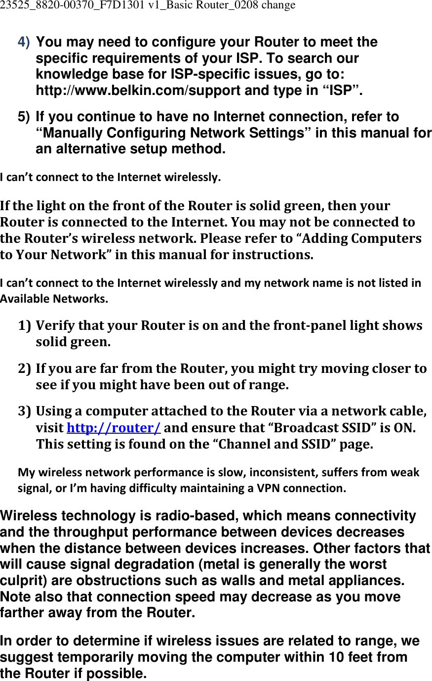 23525_8820-00370_F7D1301 v1_Basic Router_0208 change  4) You may need to configure your Router to meet the specific requirements of your ISP. To search our knowledge base for ISP-specific issues, go to: http://www.belkin.com/support and type in “ISP”. 5) If you continue to have no Internet connection, refer to “Manually Configuring Network Settings” in this manual for an alternative setup method. I can’t connect to the Internet wirelessly. If the light on the front of the Router is solid green, then your Router is connected to the Internet. You may not be connected to the Router’s wireless network. Please refer to “Adding Computers to Your Network” in this manual for instructions. I can’t connect to the Internet wirelessly and my network name is not listed in Available Networks. 1) Verify that your Router is on and the front-panel light shows solid green. 2) If you are far from the Router, you might try moving closer to see if you might have been out of range. 3) Using a computer attached to the Router via a network cable, visit http://router/ and ensure that “Broadcast SSID” is ON. This setting is found on the “Channel and SSID” page. My wireless network performance is slow, inconsistent, suffers from weak signal, or I’m having difficulty maintaining a VPN connection. Wireless technology is radio-based, which means connectivity and the throughput performance between devices decreases when the distance between devices increases. Other factors that will cause signal degradation (metal is generally the worst culprit) are obstructions such as walls and metal appliances. Note also that connection speed may decrease as you move farther away from the Router. In order to determine if wireless issues are related to range, we suggest temporarily moving the computer within 10 feet from the Router if possible. 