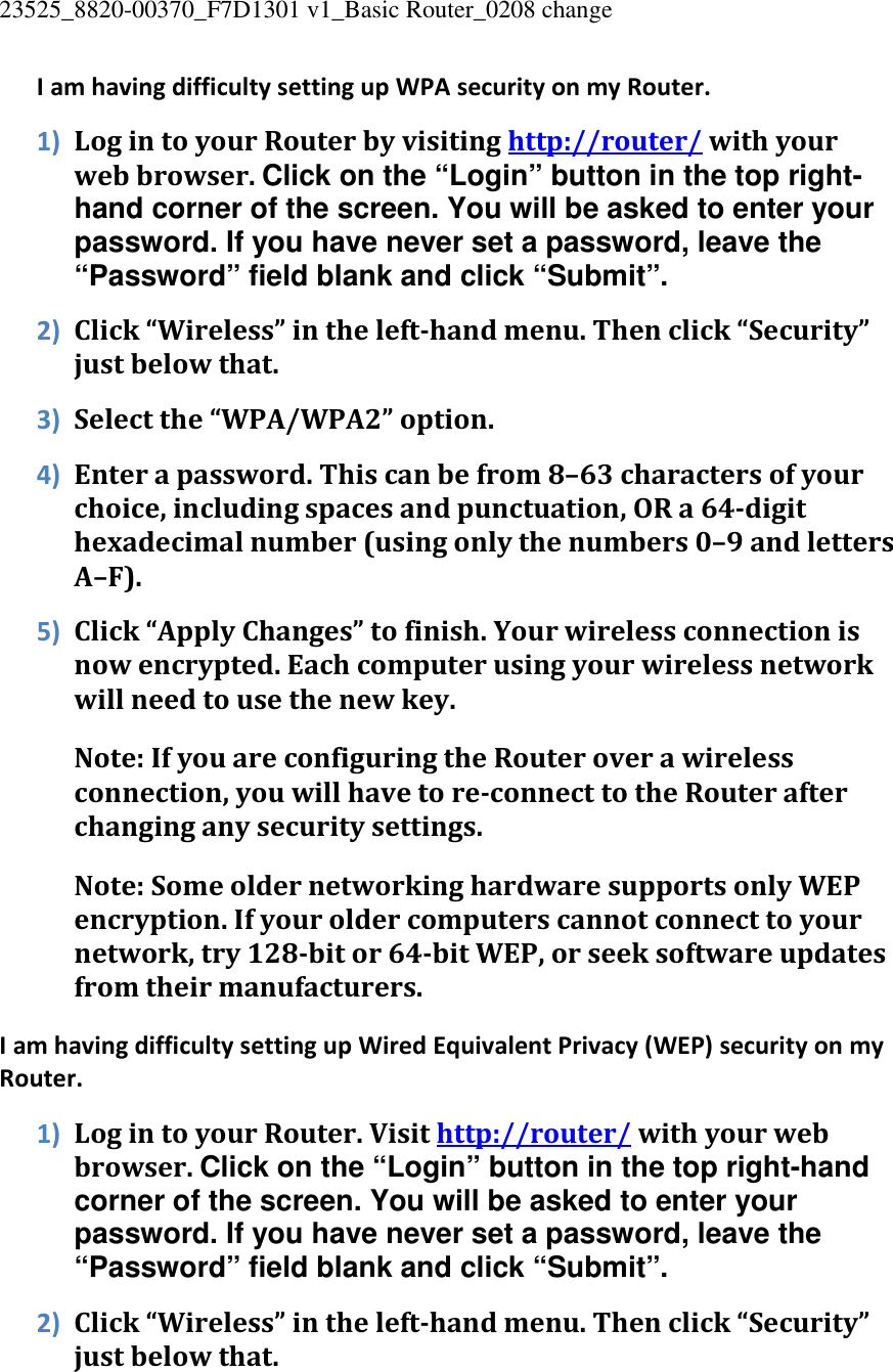 23525_8820-00370_F7D1301 v1_Basic Router_0208 change  I am having difficulty setting up WPA security on my Router. 1) Log in to your Router by visiting http://router/ with your web browser. Click on the “Login” button in the top right-hand corner of the screen. You will be asked to enter your password. If you have never set a password, leave the “Password” field blank and click “Submit”. 2) Click “Wireless” in the left-hand menu. Then click “Security” just below that. 3) Select the “WPA/WPA2” option. 4) Enter a password. This can be from 8–63 characters of your choice, including spaces and punctuation, OR a 64-digit hexadecimal number (using only the numbers 0–9 and letters A–F). 5) Click “Apply Changes” to finish. Your wireless connection is now encrypted. Each computer using your wireless network will need to use the new key. Note: If you are configuring the Router over a wireless connection, you will have to re-connect to the Router after changing any security settings. Note: Some older networking hardware supports only WEP encryption. If your older computers cannot connect to your network, try 128-bit or 64-bit WEP, or seek software updates from their manufacturers. I am having difficulty setting up Wired Equivalent Privacy (WEP) security on my Router. 1) Log in to your Router. Visit http://router/ with your web browser. Click on the “Login” button in the top right-hand corner of the screen. You will be asked to enter your password. If you have never set a password, leave the “Password” field blank and click “Submit”. 2) Click “Wireless” in the left-hand menu. Then click “Security” just below that. 