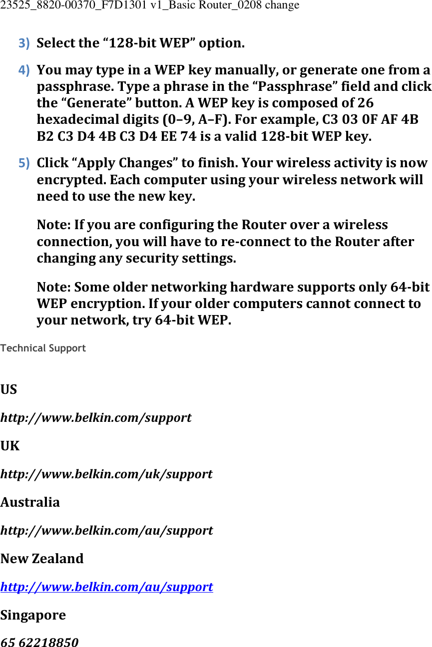 23525_8820-00370_F7D1301 v1_Basic Router_0208 change  3) Select the “128-bit WEP” option. 4) You may type in a WEP key manually, or generate one from a passphrase. Type a phrase in the “Passphrase” field and click the “Generate” button. A WEP key is composed of 26 hexadecimal digits (0–9, A–F). For example, C3 03 0F AF 4B B2 C3 D4 4B C3 D4 EE 74 is a valid 128-bit WEP key. 5) Click “Apply Changes” to finish. Your wireless activity is now encrypted. Each computer using your wireless network will need to use the new key. Note: If you are configuring the Router over a wireless connection, you will have to re-connect to the Router after changing any security settings. Note: Some older networking hardware supports only 64-bit WEP encryption. If your older computers cannot connect to your network, try 64-bit WEP.  Technical Support   US http://www.belkin.com/support UK http://www.belkin.com/uk/support Australia http://www.belkin.com/au/support  New Zealand http://www.belkin.com/au/support  Singapore 65 62218850 