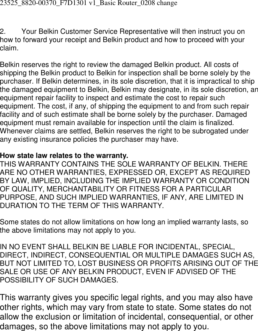 23525_8820-00370_F7D1301 v1_Basic Router_0208 change   2.  Your Belkin Customer Service Representative will then instruct you on how to forward your receipt and Belkin product and how to proceed with your claim.  Belkin reserves the right to review the damaged Belkin product. All costs of shipping the Belkin product to Belkin for inspection shall be borne solely by the purchaser. If Belkin determines, in its sole discretion, that it is impractical to ship the damaged equipment to Belkin, Belkin may designate, in its sole discretion, an equipment repair facility to inspect and estimate the cost to repair such equipment. The cost, if any, of shipping the equipment to and from such repair facility and of such estimate shall be borne solely by the purchaser. Damaged equipment must remain available for inspection until the claim is finalized. Whenever claims are settled, Belkin reserves the right to be subrogated under any existing insurance policies the purchaser may have.   How state law relates to the warranty. THIS WARRANTY CONTAINS THE SOLE WARRANTY OF BELKIN. THERE ARE NO OTHER WARRANTIES, EXPRESSED OR, EXCEPT AS REQUIRED BY LAW, IMPLIED, INCLUDING THE IMPLIED WARRANTY OR CONDITION OF QUALITY, MERCHANTABILITY OR FITNESS FOR A PARTICULAR PURPOSE, AND SUCH IMPLIED WARRANTIES, IF ANY, ARE LIMITED IN DURATION TO THE TERM OF THIS WARRANTY.   Some states do not allow limitations on how long an implied warranty lasts, so the above limitations may not apply to you.  IN NO EVENT SHALL BELKIN BE LIABLE FOR INCIDENTAL, SPECIAL, DIRECT, INDIRECT, CONSEQUENTIAL OR MULTIPLE DAMAGES SUCH AS, BUT NOT LIMITED TO, LOST BUSINESS OR PROFITS ARISING OUT OF THE SALE OR USE OF ANY BELKIN PRODUCT, EVEN IF ADVISED OF THE POSSIBILITY OF SUCH DAMAGES.   This warranty gives you specific legal rights, and you may also have other rights, which may vary from state to state. Some states do not allow the exclusion or limitation of incidental, consequential, or other damages, so the above limitations may not apply to you.   