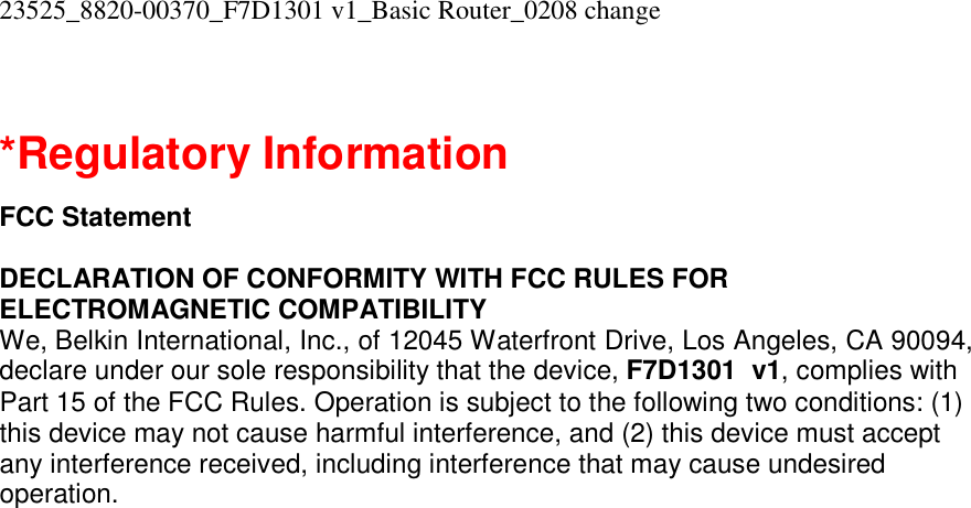 23525_8820-00370_F7D1301 v1_Basic Router_0208 change   *Regulatory Information  FCC Statement  DECLARATION OF CONFORMITY WITH FCC RULES FOR ELECTROMAGNETIC COMPATIBILITY We, Belkin International, Inc., of 12045 Waterfront Drive, Los Angeles, CA 90094, declare under our sole responsibility that the device, F7D1301  v1, complies with Part 15 of the FCC Rules. Operation is subject to the following two conditions: (1) this device may not cause harmful interference, and (2) this device must accept any interference received, including interference that may cause undesired operation. 