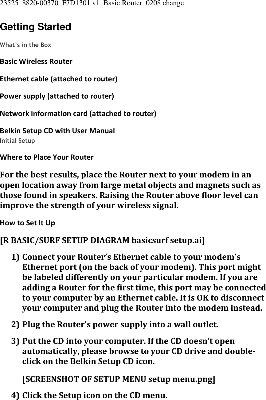 23525_8820-00370_F7D1301 v1_Basic Router_0208 change  Getting Started  What’s in the Box Basic Wireless Router Ethernet cable (attached to router) Power supply (attached to router) Network information card (attached to router) Belkin Setup CD with User Manual Initial Setup Where to Place Your Router For the best results, place the Router next to your modem in an open location away from large metal objects and magnets such as those found in speakers. Raising the Router above floor level can improve the strength of your wireless signal. How to Set It Up [R BASIC/SURF SETUP DIAGRAM basicsurf setup.ai] 1) Connect your Router’s Ethernet cable to your modem’s Ethernet port (on the back of your modem). This port might be labeled differently on your particular modem. If you are adding a Router for the first time, this port may be connected to your computer by an Ethernet cable. It is OK to disconnect your computer and plug the Router into the modem instead. 2) Plug the Router’s power supply into a wall outlet. 3) Put the CD into your computer. If the CD doesn’t open automatically, please browse to your CD drive and double-click on the Belkin Setup CD icon. [SCREENSHOT OF SETUP MENU setup menu.png] 4) Click the Setup icon on the CD menu. 