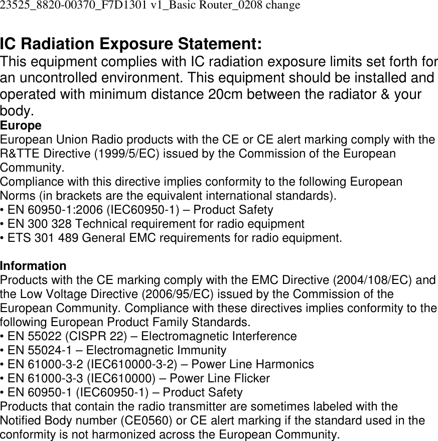 23525_8820-00370_F7D1301 v1_Basic Router_0208 change  IC Radiation Exposure Statement: This equipment complies with IC radiation exposure limits set forth for an uncontrolled environment. This equipment should be installed and operated with minimum distance 20cm between the radiator &amp; your body. Europe European Union Radio products with the CE or CE alert marking comply with the R&amp;TTE Directive (1999/5/EC) issued by the Commission of the European Community.  Compliance with this directive implies conformity to the following European Norms (in brackets are the equivalent international standards).  • EN 60950-1:2006 (IEC60950-1) – Product Safety  • EN 300 328 Technical requirement for radio equipment  • ETS 301 489 General EMC requirements for radio equipment.  Information Products with the CE marking comply with the EMC Directive (2004/108/EC) and the Low Voltage Directive (2006/95/EC) issued by the Commission of the European Community. Compliance with these directives implies conformity to the following European Product Family Standards. • EN 55022 (CISPR 22) – Electromagnetic Interference  • EN 55024-1 – Electromagnetic Immunity  • EN 61000-3-2 (IEC610000-3-2) – Power Line Harmonics  • EN 61000-3-3 (IEC610000) – Power Line Flicker  • EN 60950-1 (IEC60950-1) – Product Safety Products that contain the radio transmitter are sometimes labeled with the Notified Body number (CE0560) or CE alert marking if the standard used in the conformity is not harmonized across the European Community.   
