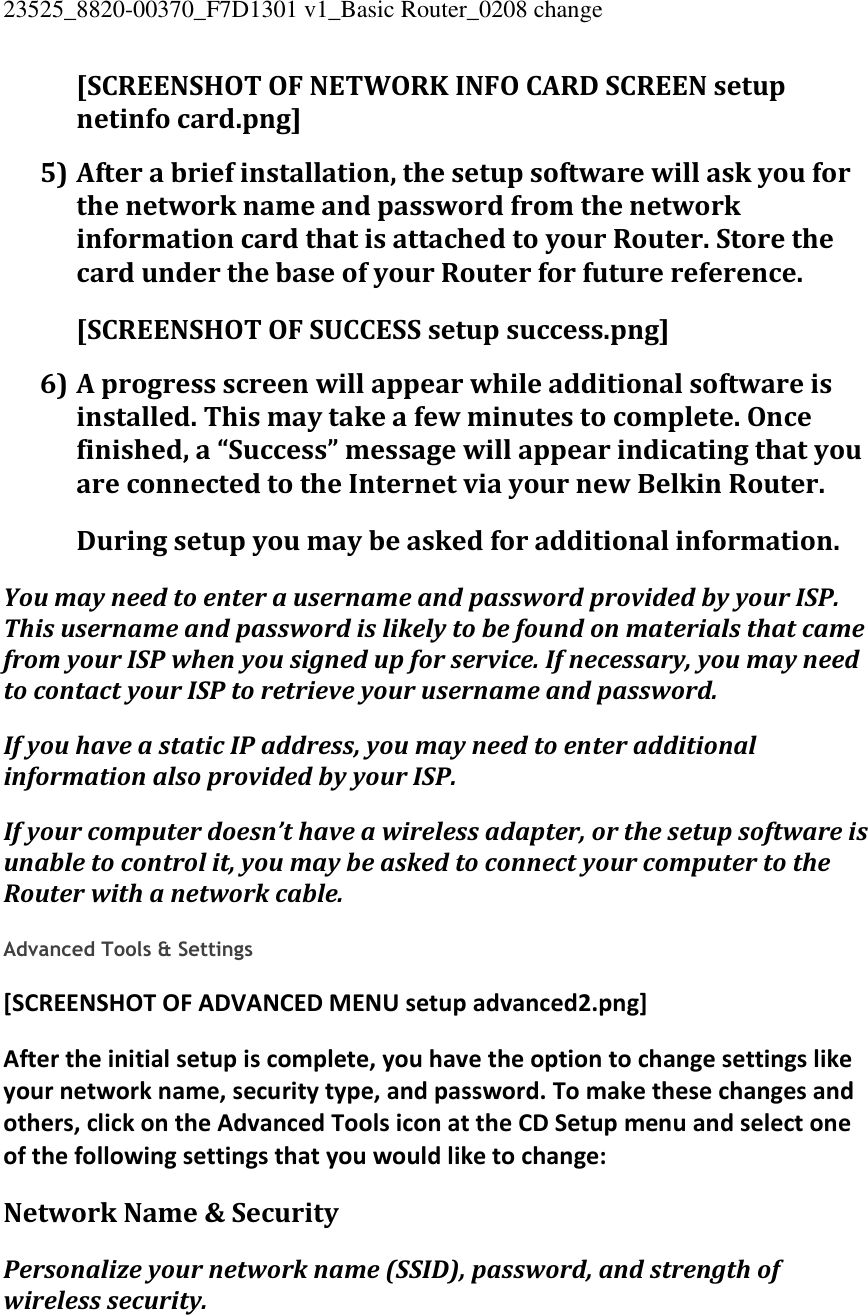 23525_8820-00370_F7D1301 v1_Basic Router_0208 change  [SCREENSHOT OF NETWORK INFO CARD SCREEN setup netinfo card.png] 5) After a brief installation, the setup software will ask you for the network name and password from the network information card that is attached to your Router. Store the card under the base of your Router for future reference. [SCREENSHOT OF SUCCESS setup success.png] 6) A progress screen will appear while additional software is installed. This may take a few minutes to complete. Once finished, a “Success” message will appear indicating that you are connected to the Internet via your new Belkin Router. During setup you may be asked for additional information. You may need to enter a username and password provided by your ISP. This username and password is likely to be found on materials that came from your ISP when you signed up for service. If necessary, you may need to contact your ISP to retrieve your username and password. If you have a static IP address, you may need to enter additional information also provided by your ISP. If your computer doesn’t have a wireless adapter, or the setup software is unable to control it, you may be asked to connect your computer to the Router with a network cable.  Advanced Tools &amp; Settings [SCREENSHOT OF ADVANCED MENU setup advanced2.png] After the initial setup is complete, you have the option to change settings like your network name, security type, and password. To make these changes and others, click on the Advanced Tools icon at the CD Setup menu and select one of the following settings that you would like to change: Network Name &amp; Security Personalize your network name (SSID), password, and strength of wireless security. 