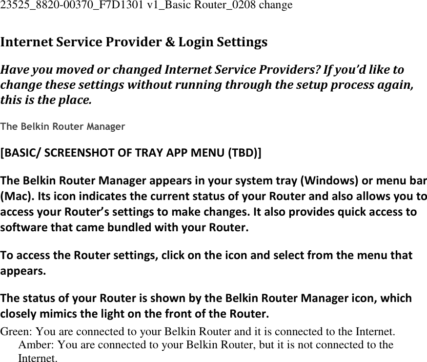 23525_8820-00370_F7D1301 v1_Basic Router_0208 change  Internet Service Provider &amp; Login Settings Have you moved or changed Internet Service Providers? If you’d like to change these settings without running through the setup process again, this is the place.  The Belkin Router Manager [BASIC/ SCREENSHOT OF TRAY APP MENU (TBD)] The Belkin Router Manager appears in your system tray (Windows) or menu bar (Mac). Its icon indicates the current status of your Router and also allows you to access your Router’s settings to make changes. It also provides quick access to software that came bundled with your Router. To access the Router settings, click on the icon and select from the menu that appears. The status of your Router is shown by the Belkin Router Manager icon, which closely mimics the light on the front of the Router. Green: You are connected to your Belkin Router and it is connected to the Internet. Amber: You are connected to your Belkin Router, but it is not connected to the Internet. 