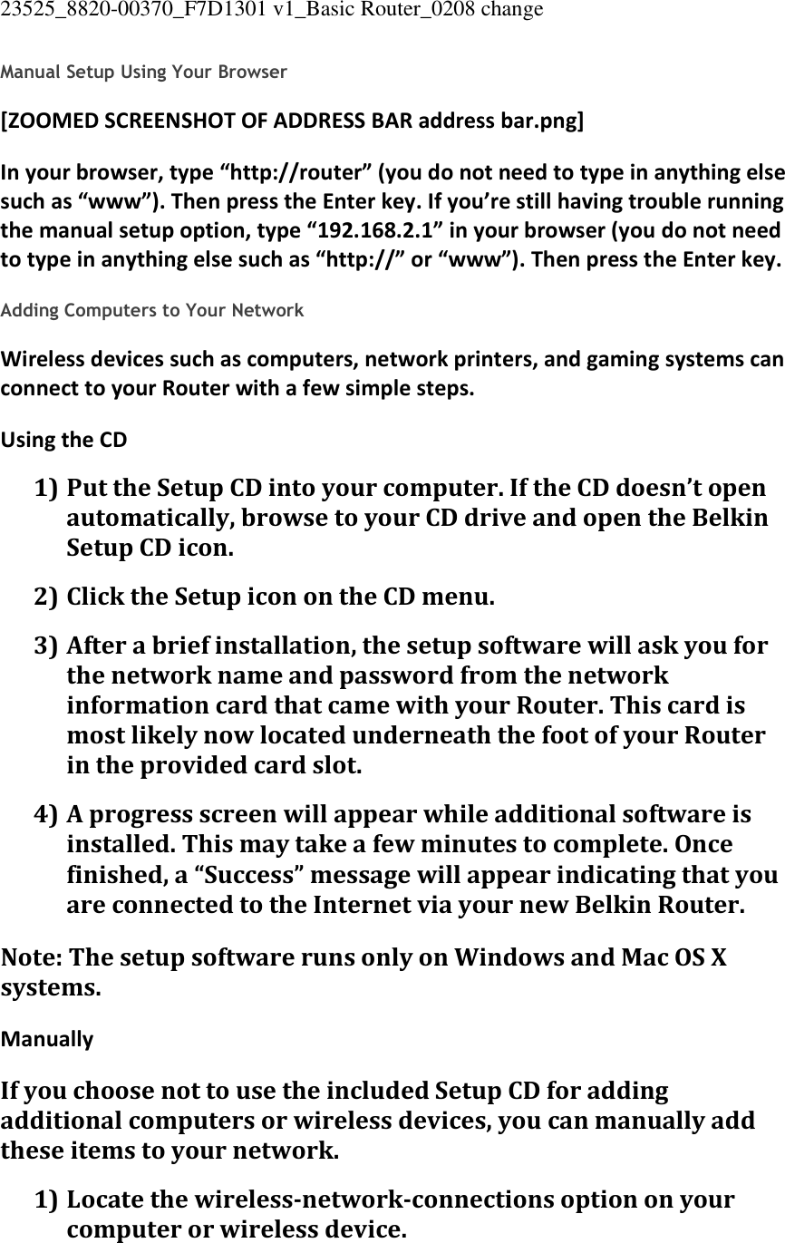 23525_8820-00370_F7D1301 v1_Basic Router_0208 change  Manual Setup Using Your Browser [ZOOMED SCREENSHOT OF ADDRESS BAR address bar.png] In your browser, type “http://router” (you do not need to type in anything else such as “www”). Then press the Enter key. If you’re still having trouble running the manual setup option, type “192.168.2.1” in your browser (you do not need to type in anything else such as “http://” or “www”). Then press the Enter key.  Adding Computers to Your Network Wireless devices such as computers, network printers, and gaming systems can connect to your Router with a few simple steps. Using the CD 1) Put the Setup CD into your computer. If the CD doesn’t open automatically, browse to your CD drive and open the Belkin Setup CD icon. 2) Click the Setup icon on the CD menu. 3) After a brief installation, the setup software will ask you for the network name and password from the network information card that came with your Router. This card is most likely now located underneath the foot of your Router in the provided card slot. 4) A progress screen will appear while additional software is installed. This may take a few minutes to complete. Once finished, a “Success” message will appear indicating that you are connected to the Internet via your new Belkin Router. Note: The setup software runs only on Windows and Mac OS X systems. Manually If you choose not to use the included Setup CD for adding additional computers or wireless devices, you can manually add these items to your network. 1) Locate the wireless-network-connections option on your computer or wireless device. 