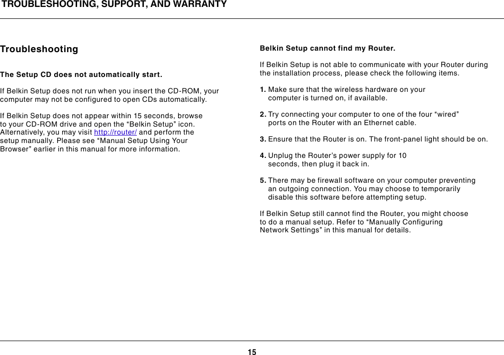 15TROUBLESHOOTING, SUPPORT, AND WARRANTYTroubleshootingThe Setup CD does not automatically start.If Belkin Setup does not run when you insert the CD-ROM, your computer may not be configured to open CDs automatically.If Belkin Setup does not appear within 15 seconds, browse to your CD-ROM drive and open the “Belkin Setup” icon. Alternatively, you may visit http://router/ and perform the setup manually. Please see “Manual Setup Using Your Browser” earlier in this manual for more information.Belkin Setup cannot find my Router.If Belkin Setup is not able to communicate with your Router during the installation process, please check the following items.1. Make sure that the wireless hardware on your computer is turned on, if available.2. Try connecting your computer to one of the four “wired” ports on the Router with an Ethernet cable.3. Ensure that the Router is on. The front-panel light should be on.4. Unplug the Router’s power supply for 10 seconds, then plug it back in.5. There may be firewall software on your computer preventing an outgoing connection. You may choose to temporarily disable this software before attempting setup.If Belkin Setup still cannot find the Router, you might choose to do a manual setup. Refer to “Manually Configuring Network Settings” in this manual for details.