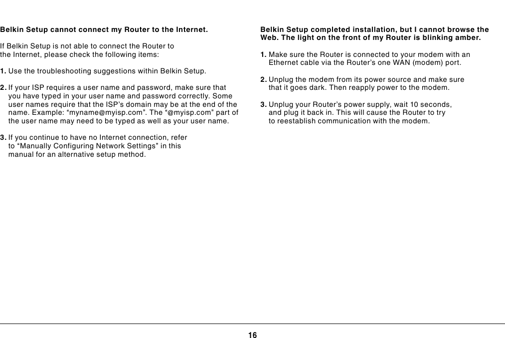 16TROUBLESHOOTING, SUPPORT, AND WARRANTYBelkin Setup cannot connect my Router to the Internet.If Belkin Setup is not able to connect the Router to the Internet, please check the following items:1. Use the troubleshooting suggestions within Belkin Setup.2. If your ISP requires a user name and password, make sure that you have typed in your user name and password correctly. Some user names require that the ISP’s domain may be at the end of the name. Example: “myname@myisp.com”. The “@myisp.com” part of the user name may need to be typed as well as your user name.3. If you continue to have no Internet connection, refer to “Manually Configuring Network Settings” in this manual for an alternative setup method.Belkin Setup completed installation, but I cannot browse the Web. The light on the front of my Router is blinking amber.1. Make sure the Router is connected to your modem with an Ethernet cable via the Router’s one WAN (modem) port.2. Unplug the modem from its power source and make sure that it goes dark. Then reapply power to the modem.3. Unplug your Router’s power supply, wait 10 seconds, and plug it back in. This will cause the Router to try to reestablish communication with the modem.