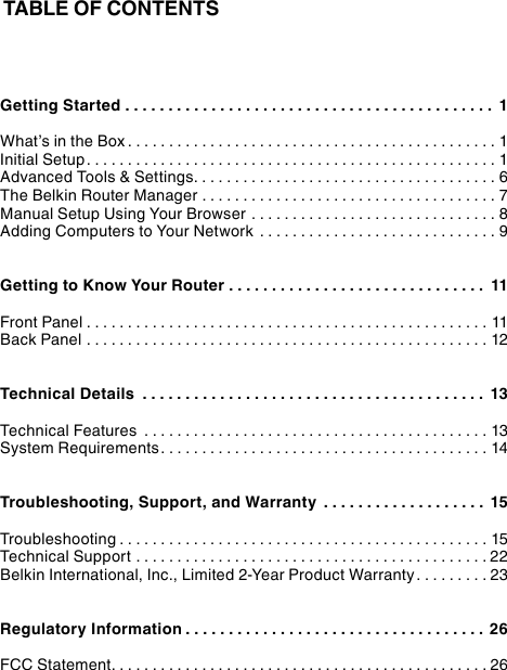 TABLE OF CONTENTSGetting Started ........................................... 1What’s in the Box .............................................1Initial Setup..................................................1Advanced Tools &amp; Settings.....................................6The Belkin Router Manager ....................................7Manual Setup Using Your Browser ..............................8Adding Computers to Your Network .............................9Getting to Know Your Router .............................. 11Front Panel .................................................11Back Panel .................................................12Technical Details ........................................ 13Technical Features ..........................................13System Requirements........................................14Troubleshooting, Support, and Warranty ................... 15Troubleshooting .............................................15Technical Support ...........................................22Belkin International, Inc., Limited 2-Year Product Warranty.........23Regulatory Information ...................................26FCC Statement..............................................26