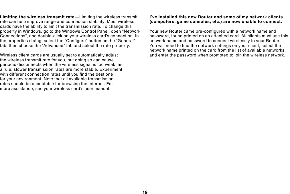 19TROUBLESHOOTING, SUPPORT, AND WARRANTYI’ve installed this new Router and some of my network clients (computers, game consoles, etc.) are now unable to connect.Your new Router came pre-configured with a network name and password, found printed on an attached card. All clients must use this network name and password to connect wirelessly to your Router. You will need to find the network settings on your client, select the network name printed on the card from the list of available networks, and enter the password when prompted to join the wireless network.Limiting the wireless transmit rate—Limiting the wireless transmit rate can help improve range and connection stability. Most wireless cards have the ability to limit the transmission rate. To change this property in Windows, go to the Windows Control Panel, open “Network Connections”, and double-click on your wireless card’s connection. In the properties dialog, select the “Configure” button on the “General” tab, then choose the “Advanced” tab and select the rate property.Wireless client cards are usually set to automatically adjust the wireless transmit rate for you, but doing so can cause periodic disconnects when the wireless signal is too weak; as a rule, slower transmission rates are more stable. Experiment with different connection rates until you find the best one for your environment. Note that all available transmission rates should be acceptable for browsing the Internet. For more assistance, see your wireless card’s user manual.