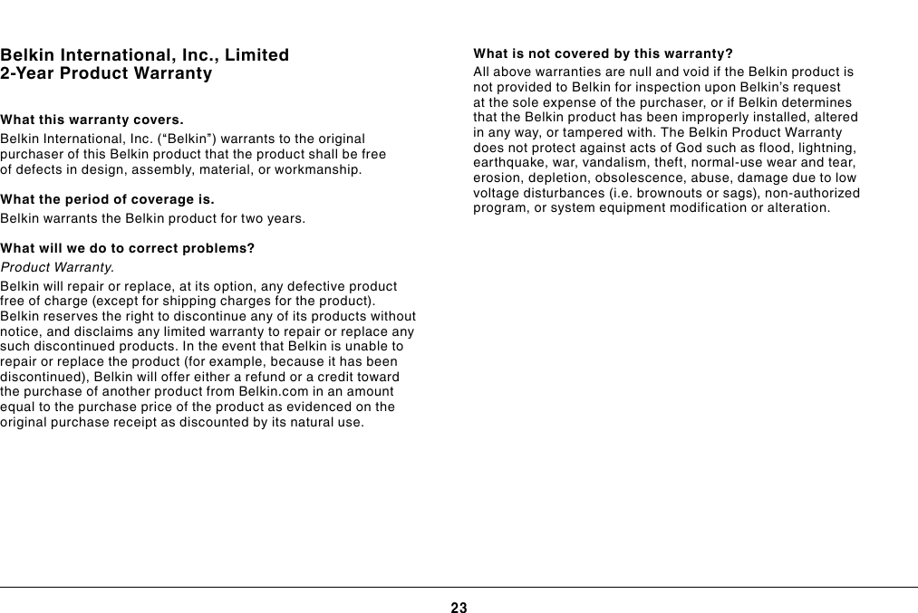 23TROUBLESHOOTING, SUPPORT, AND WARRANTYBelkin International, Inc., Limited 2-Year Product WarrantyWhat this warranty covers.Belkin International, Inc. (“Belkin”) warrants to the original purchaser of this Belkin product that the product shall be free of defects in design, assembly, material, or workmanship.What the period of coverage is.Belkin warrants the Belkin product for two years.What will we do to correct problems?Product Warranty.Belkin will repair or replace, at its option, any defective product free of charge (except for shipping charges for the product). Belkin reserves the right to discontinue any of its products without notice, and disclaims any limited warranty to repair or replace any such discontinued products. In the event that Belkin is unable to repair or replace the product (for example, because it has been discontinued), Belkin will offer either a refund or a credit toward the purchase of another product from Belkin.com in an amount equal to the purchase price of the product as evidenced on the original purchase receipt as discounted by its natural use.What is not covered by this warranty?All above warranties are null and void if the Belkin product is not provided to Belkin for inspection upon Belkin’s request at the sole expense of the purchaser, or if Belkin determines that the Belkin product has been improperly installed, altered in any way, or tampered with. The Belkin Product Warranty does not protect against acts of God such as flood, lightning, earthquake, war, vandalism, theft, normal-use wear and tear, erosion, depletion, obsolescence, abuse, damage due to low voltage disturbances (i.e. brownouts or sags), non-authorized program, or system equipment modification or alteration.