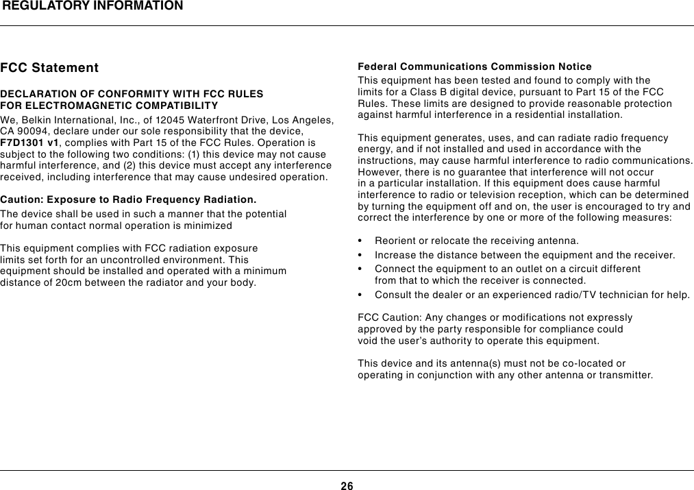 26REGULATORY INFORMATIONFCC StatementDECLARATION OF CONFORMITY WITH FCC RULES FOR ELECTROMAGNETIC COMPATIBILITYWe, Belkin International, Inc., of 12045 Waterfront Drive, Los Angeles, CA 90094, declare under our sole responsibility that the device, F7D1301 v1, complies with Part 15 of the FCC Rules. Operation is subject to the following two conditions: (1) this device may not cause harmful interference, and (2) this device must accept any interference received, including interference that may cause undesired operation.  Caution: Exposure to Radio Frequency Radiation.The device shall be used in such a manner that the potential for human contact normal operation is minimizedThis equipment complies with FCC radiation exposure limits set forth for an uncontrolled environment. This equipment should be installed and operated with a minimum distance of 20cm between the radiator and your body.Federal Communications Commission NoticeThis equipment has been tested and found to comply with the limits for a Class B digital device, pursuant to Part 15 of the FCC Rules. These limits are designed to provide reasonable protection against harmful interference in a residential installation.This equipment generates, uses, and can radiate radio frequency energy, and if not installed and used in accordance with the instructions, may cause harmful interference to radio communications. However, there is no guarantee that interference will not occur in a particular installation. If this equipment does cause harmful interference to radio or television reception, which can be determined by turning the equipment off and on, the user is encouraged to try and correct the interference by one or more of the following measures:• Reorientorrelocatethereceivingantenna.• Increasethedistancebetweentheequipmentandthereceiver.• Connecttheequipmenttoanoutletonacircuitdifferentfrom that to which the receiver is connected. • Consultthedealeroranexperiencedradio/TVtechnicianforhelp.FCC Caution: Any changes or modifications not expressly approved by the party responsible for compliance could void the user’s authority to operate this equipment.This device and its antenna(s) must not be co-located or operating in conjunction with any other antenna or transmitter.