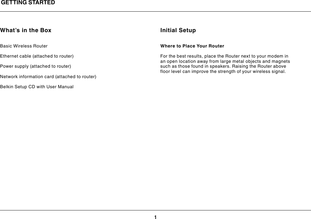 1GETTING STARTEDWhat’s in the BoxBasic Wireless RouterEthernet cable (attached to router)Power supply (attached to router)Network information card (attached to router)Belkin Setup CD with User ManualInitial SetupWhere to Place Your Router For the best results, place the Router next to your modem in an open location away from large metal objects and magnets such as those found in speakers. Raising the Router above floor level can improve the strength of your wireless signal.