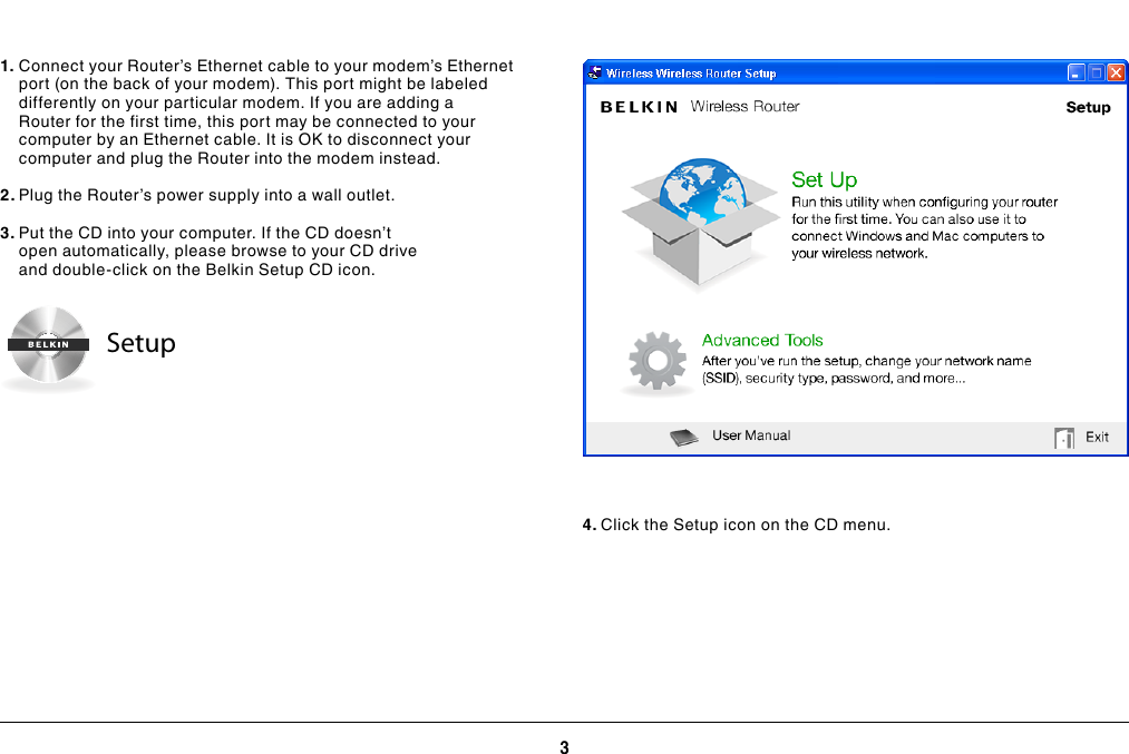 3GETTING STARTED1. Connect your Router’s Ethernet cable to your modem’s Ethernet port (on the back of your modem). This port might be labeled differently on your particular modem. If you are adding a Router for the first time, this port may be connected to your computer by an Ethernet cable. It is OK to disconnect your computer and plug the Router into the modem instead.2. Plug the Router’s power supply into a wall outlet.3. Put the CD into your computer. If the CD doesn’t open automatically, please browse to your CD drive and double-click on the Belkin Setup CD icon.4. Click the Setup icon on the CD menu.Setup