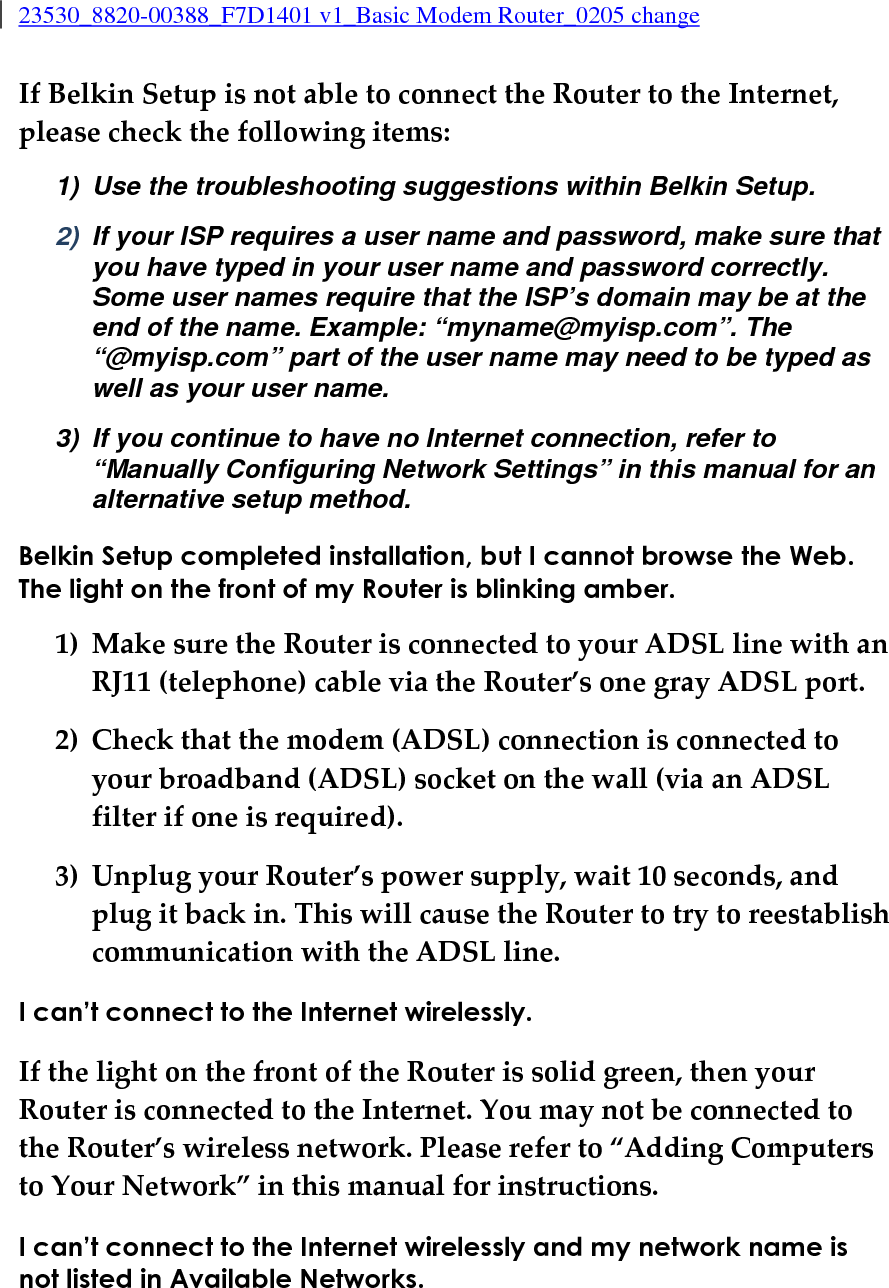 23530_8820-00388_F7D1401 v1_Basic Modem Router_0205 change  If Belkin Setup is not able to connect the Router to the Internet, please check the following items: 1)  Use the troubleshooting suggestions within Belkin Setup. 2)  If your ISP requires a user name and password, make sure that you have typed in your user name and password correctly. Some user names require that the ISP’s domain may be at the end of the name. Example: “myname@myisp.com”. The “@myisp.com” part of the user name may need to be typed as well as your user name. 3)  If you continue to have no Internet connection, refer to “Manually Configuring Network Settings” in this manual for an alternative setup method. Belkin Setup completed installation, but I cannot browse the Web. The light on the front of my Router is blinking amber. 1) Make sure the Router is connected to your ADSL line with an RJ11 (telephone) cable via the Router’s one gray ADSL port. 2) Check that the modem (ADSL) connection is connected to your broadband (ADSL) socket on the wall (via an ADSL filter if one is required). 3) Unplug your Router’s power supply, wait 10 seconds, and plug it back in. This will cause the Router to try to reestablish communication with the ADSL line. I can’t connect to the Internet wirelessly. If the light on the front of the Router is solid green, then your Router is connected to the Internet. You may not be connected to the Router’s wireless network. Please refer to “Adding Computers to Your Network” in this manual for instructions. I can’t connect to the Internet wirelessly and my network name is not listed in Available Networks. 