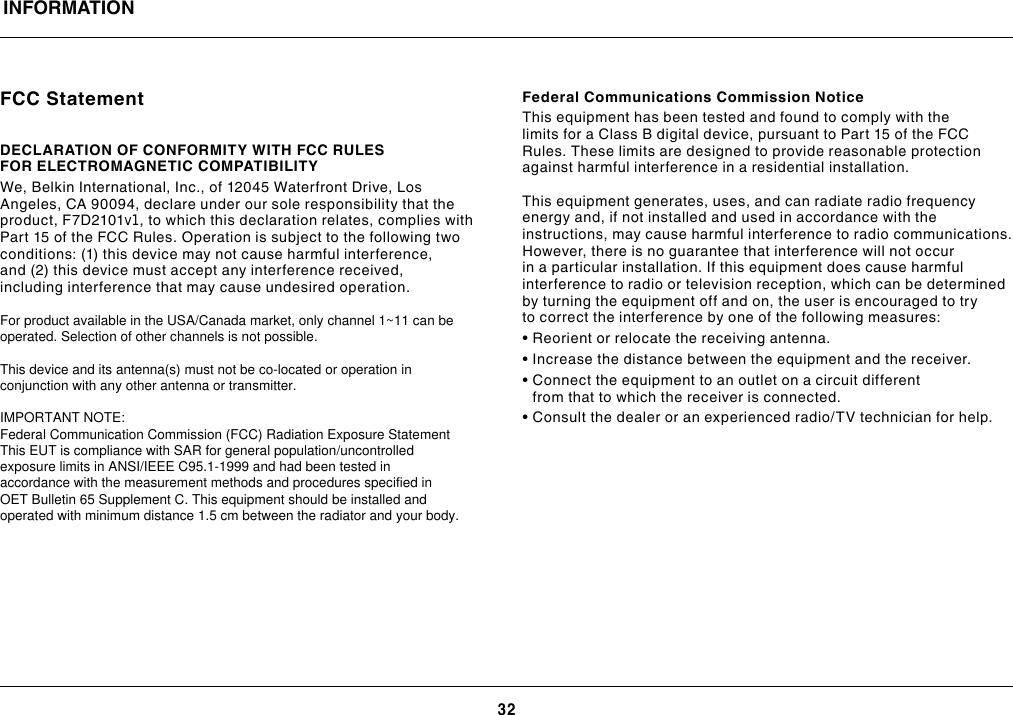 32FCC StatementDECLARATION OF CONFORMITY WITH FCC RULES FOR ELECTROMAGNETIC COMPATIBILITY We, Belkin International, Inc., of 12045 Waterfront Drive, Los Angeles, CA 90094, declare under our sole responsibility that the product, F7D2101v1, to which this declaration relates, complies with Part 15 of the FCC Rules. Operation is subject to the following two conditions: (1) this device may not cause harmful interference, and (2) this device must accept any interference received, including interference that may cause undesired operation.  Federal Communications Commission NoticeThis equipment has been tested and found to comply with the limits for a Class B digital device, pursuant to Part 15 of the FCC Rules. These limits are designed to provide reasonable protection against harmful interference in a residential installation.This equipment generates, uses, and can radiate radio frequency energy and, if not installed and used in accordance with the instructions, may cause harmful interference to radio communications. However, there is no guarantee that interference will not occur in a particular installation. If this equipment does cause harmful interference to radio or television reception, which can be determined by turning the equipment off and on, the user is encouraged to try to correct the interference by one of the following measures:• Reorient or relocate the receiving antenna.• Increase the distance between the equipment and the receiver.•  Connect the equipment to an outlet on a circuit different from that to which the receiver is connected.• Consult the dealer or an experienced radio/TV technician for help.INFORMATIONFor product available in the USA/Canada market, only channel 1~11 can be operated. Selection of other channels is not possible.   This device and its antenna(s) must not be co-located or operation in conjunction with any other antenna or transmitter.  IMPORTANT NOTE: Federal Communication Commission (FCC) Radiation Exposure Statement This EUT is compliance with SAR for general population/uncontrolled exposure limits in ANSI/IEEE C95.1-1999 and had been tested in accordance with the measurement methods and procedures specified in OET Bulletin 65 Supplement C. This equipment should be installed and operated with minimum distance 1.5 cm between the radiator and your body.  