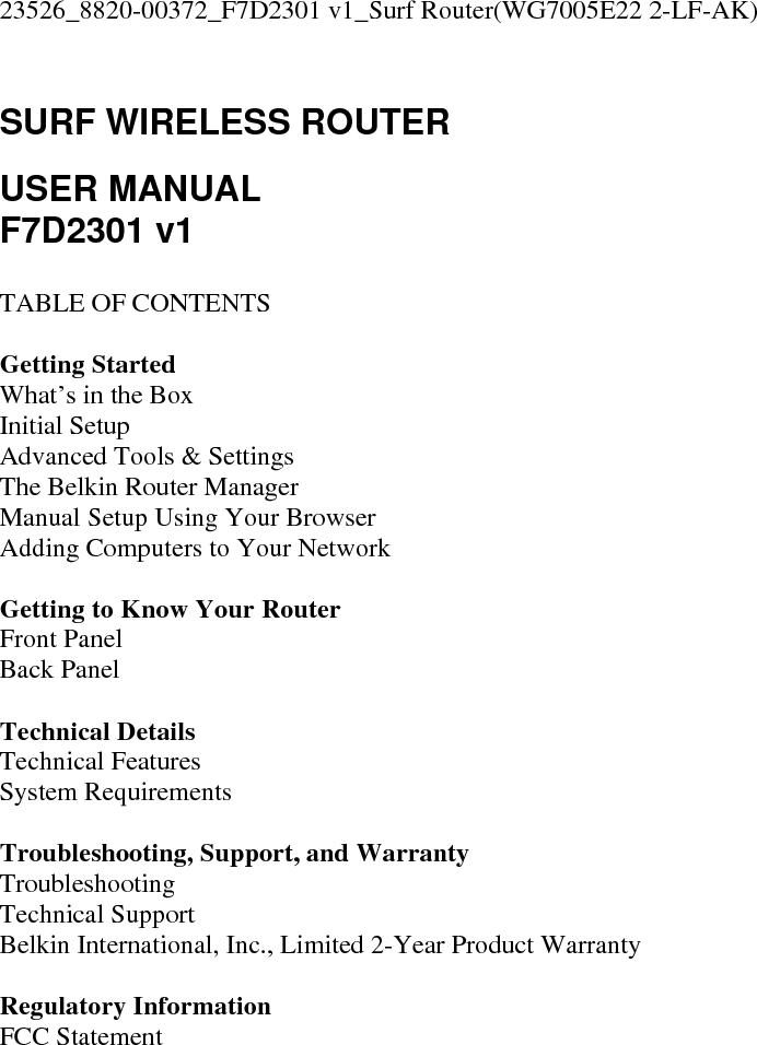 23526_8820-00372_F7D2301 v1_Surf Router(WG7005E22 2-LF-AK)  SURF WIRELESS ROUTER  USER MANUAL F7D2301 v1  TABLE OF CONTENTS  Getting Started What’s in the Box Initial Setup Advanced Tools &amp; Settings The Belkin Router Manager Manual Setup Using Your Browser Adding Computers to Your Network  Getting to Know Your Router Front Panel Back Panel  Technical Details Technical Features System Requirements  Troubleshooting, Support, and Warranty Troubleshooting Technical Support Belkin International, Inc., Limited 2-Year Product Warranty  Regulatory Information FCC Statement  