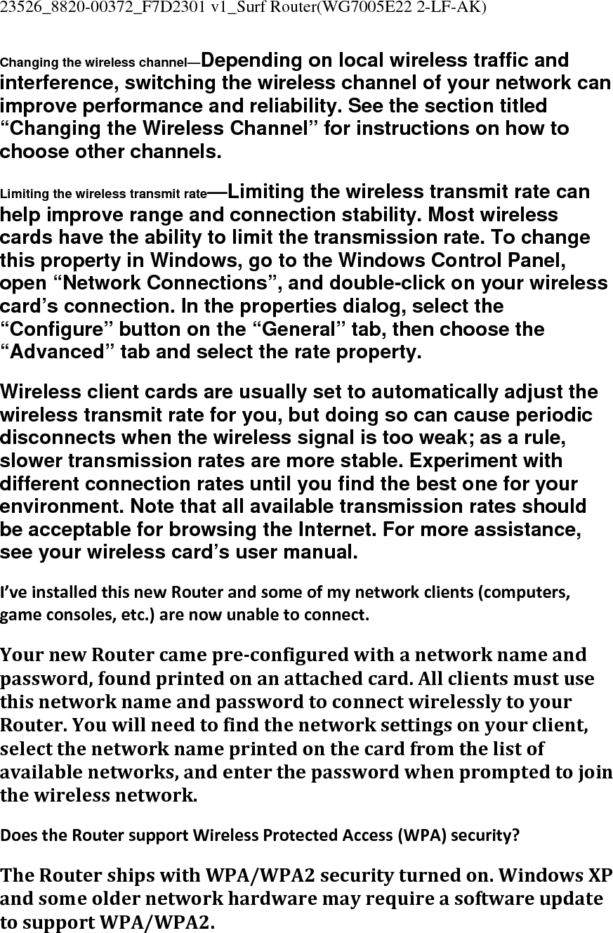 23526_8820-00372_F7D2301 v1_Surf Router(WG7005E22 2-LF-AK)  Changing the wireless channel—Depending on local wireless traffic and interference, switching the wireless channel of your network can improve performance and reliability. See the section titled “Changing the Wireless Channel” for instructions on how to choose other channels. Limiting the wireless transmit rate—Limiting the wireless transmit rate can help improve range and connection stability. Most wireless cards have the ability to limit the transmission rate. To change this property in Windows, go to the Windows Control Panel, open “Network Connections”, and double-click on your wireless card’s connection. In the properties dialog, select the “Configure” button on the “General” tab, then choose the “Advanced” tab and select the rate property. Wireless client cards are usually set to automatically adjust the wireless transmit rate for you, but doing so can cause periodic disconnects when the wireless signal is too weak; as a rule, slower transmission rates are more stable. Experiment with different connection rates until you find the best one for your environment. Note that all available transmission rates should be acceptable for browsing the Internet. For more assistance, see your wireless card’s user manual. I’veinstalledthisnewRouterandsomeofmynetworkclients(computers,gameconsoles,etc.)arenowunabletoconnect.YournewRoutercamepreconfiguredwithanetworknameandpassword,foundprintedonanattachedcard.AllclientsmustusethisnetworknameandpasswordtoconnectwirelesslytoyourRouter.Youwillneedtofindthenetworksettingsonyourclient,selectthenetworknameprintedonthecardfromthelistofavailablenetworks,andenterthepasswordwhenpromptedtojointhewirelessnetwork.DoestheRoutersupportWirelessProtectedAccess(WPA)security?TheRoutershipswithWPA/WPA2securityturnedon.WindowsXPandsomeoldernetworkhardwaremayrequireasoftwareupdatetosupportWPA/WPA2.