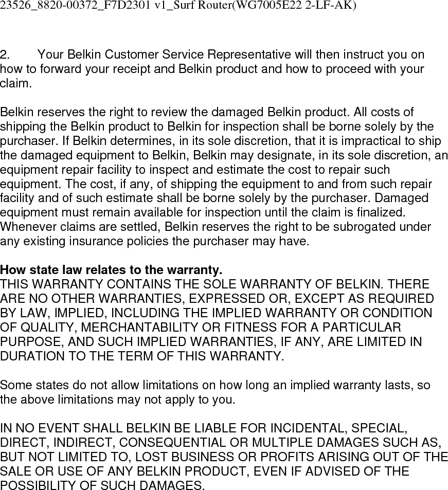 23526_8820-00372_F7D2301 v1_Surf Router(WG7005E22 2-LF-AK)   2.  Your Belkin Customer Service Representative will then instruct you on how to forward your receipt and Belkin product and how to proceed with your claim.  Belkin reserves the right to review the damaged Belkin product. All costs of shipping the Belkin product to Belkin for inspection shall be borne solely by the purchaser. If Belkin determines, in its sole discretion, that it is impractical to ship the damaged equipment to Belkin, Belkin may designate, in its sole discretion, an equipment repair facility to inspect and estimate the cost to repair such equipment. The cost, if any, of shipping the equipment to and from such repair facility and of such estimate shall be borne solely by the purchaser. Damaged equipment must remain available for inspection until the claim is finalized. Whenever claims are settled, Belkin reserves the right to be subrogated under any existing insurance policies the purchaser may have.   How state law relates to the warranty. THIS WARRANTY CONTAINS THE SOLE WARRANTY OF BELKIN. THERE ARE NO OTHER WARRANTIES, EXPRESSED OR, EXCEPT AS REQUIRED BY LAW, IMPLIED, INCLUDING THE IMPLIED WARRANTY OR CONDITION OF QUALITY, MERCHANTABILITY OR FITNESS FOR A PARTICULAR PURPOSE, AND SUCH IMPLIED WARRANTIES, IF ANY, ARE LIMITED IN DURATION TO THE TERM OF THIS WARRANTY.   Some states do not allow limitations on how long an implied warranty lasts, so the above limitations may not apply to you.  IN NO EVENT SHALL BELKIN BE LIABLE FOR INCIDENTAL, SPECIAL, DIRECT, INDIRECT, CONSEQUENTIAL OR MULTIPLE DAMAGES SUCH AS, BUT NOT LIMITED TO, LOST BUSINESS OR PROFITS ARISING OUT OF THE SALE OR USE OF ANY BELKIN PRODUCT, EVEN IF ADVISED OF THE POSSIBILITY OF SUCH DAMAGES.   