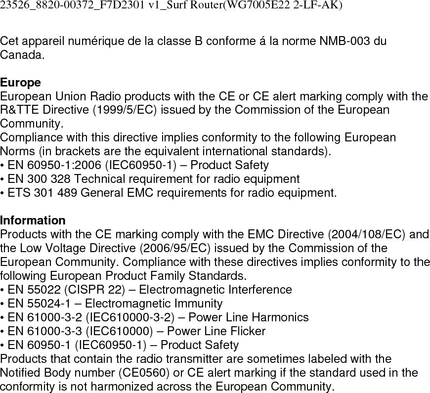 23526_8820-00372_F7D2301 v1_Surf Router(WG7005E22 2-LF-AK)  Cet appareil numérique de la classe B conforme á la norme NMB-003 du Canada.  Europe European Union Radio products with the CE or CE alert marking comply with the R&amp;TTE Directive (1999/5/EC) issued by the Commission of the European Community.  Compliance with this directive implies conformity to the following European Norms (in brackets are the equivalent international standards).  • EN 60950-1:2006 (IEC60950-1) – Product Safety  • EN 300 328 Technical requirement for radio equipment  • ETS 301 489 General EMC requirements for radio equipment.  Information Products with the CE marking comply with the EMC Directive (2004/108/EC) and the Low Voltage Directive (2006/95/EC) issued by the Commission of the European Community. Compliance with these directives implies conformity to the following European Product Family Standards. • EN 55022 (CISPR 22) – Electromagnetic Interference  • EN 55024-1 – Electromagnetic Immunity  • EN 61000-3-2 (IEC610000-3-2) – Power Line Harmonics  • EN 61000-3-3 (IEC610000) – Power Line Flicker  • EN 60950-1 (IEC60950-1) – Product Safety Products that contain the radio transmitter are sometimes labeled with the Notified Body number (CE0560) or CE alert marking if the standard used in the conformity is not harmonized across the European Community.   