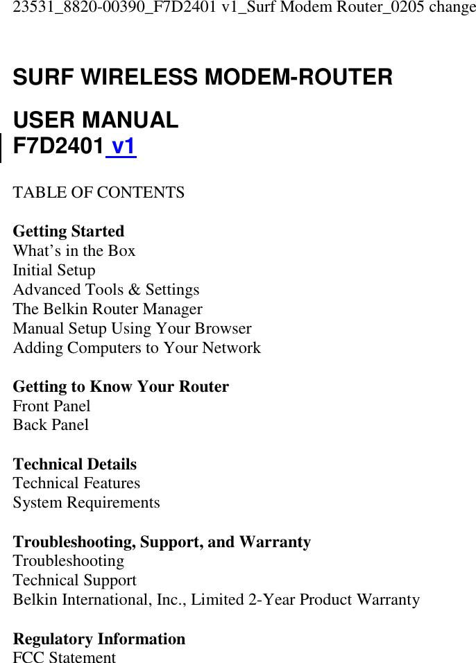 23531_8820-00390_F7D2401 v1_Surf Modem Router_0205 change  SURF WIRELESS MODEM-ROUTER  USER MANUAL F7D2401 v1  TABLE OF CONTENTS  Getting Started What’s in the Box Initial Setup Advanced Tools &amp; Settings The Belkin Router Manager Manual Setup Using Your Browser Adding Computers to Your Network  Getting to Know Your Router Front Panel Back Panel  Technical Details Technical Features System Requirements  Troubleshooting, Support, and Warranty Troubleshooting Technical Support Belkin International, Inc., Limited 2-Year Product Warranty  Regulatory Information FCC Statement  