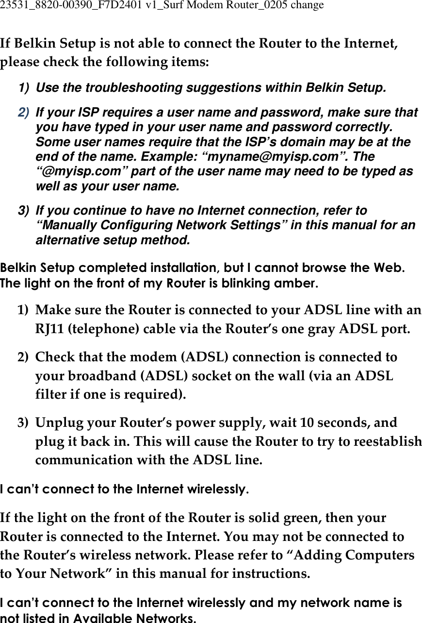 23531_8820-00390_F7D2401 v1_Surf Modem Router_0205 change  If Belkin Setup is not able to connect the Router to the Internet, please check the following items: 1)  Use the troubleshooting suggestions within Belkin Setup. 2)  If your ISP requires a user name and password, make sure that you have typed in your user name and password correctly. Some user names require that the ISP’s domain may be at the end of the name. Example: “myname@myisp.com”. The “@myisp.com” part of the user name may need to be typed as well as your user name. 3)  If you continue to have no Internet connection, refer to “Manually Configuring Network Settings” in this manual for an alternative setup method. Belkin Setup completed installation, but I cannot browse the Web. The light on the front of my Router is blinking amber. 1) Make sure the Router is connected to your ADSL line with an RJ11 (telephone) cable via the Router’s one gray ADSL port. 2) Check that the modem (ADSL) connection is connected to your broadband (ADSL) socket on the wall (via an ADSL filter if one is required). 3) Unplug your Router’s power supply, wait 10 seconds, and plug it back in. This will cause the Router to try to reestablish communication with the ADSL line. I can’t connect to the Internet wirelessly. If the light on the front of the Router is solid green, then your Router is connected to the Internet. You may not be connected to the Router’s wireless network. Please refer to “Adding Computers to Your Network” in this manual for instructions. I can’t connect to the Internet wirelessly and my network name is not listed in Available Networks. 