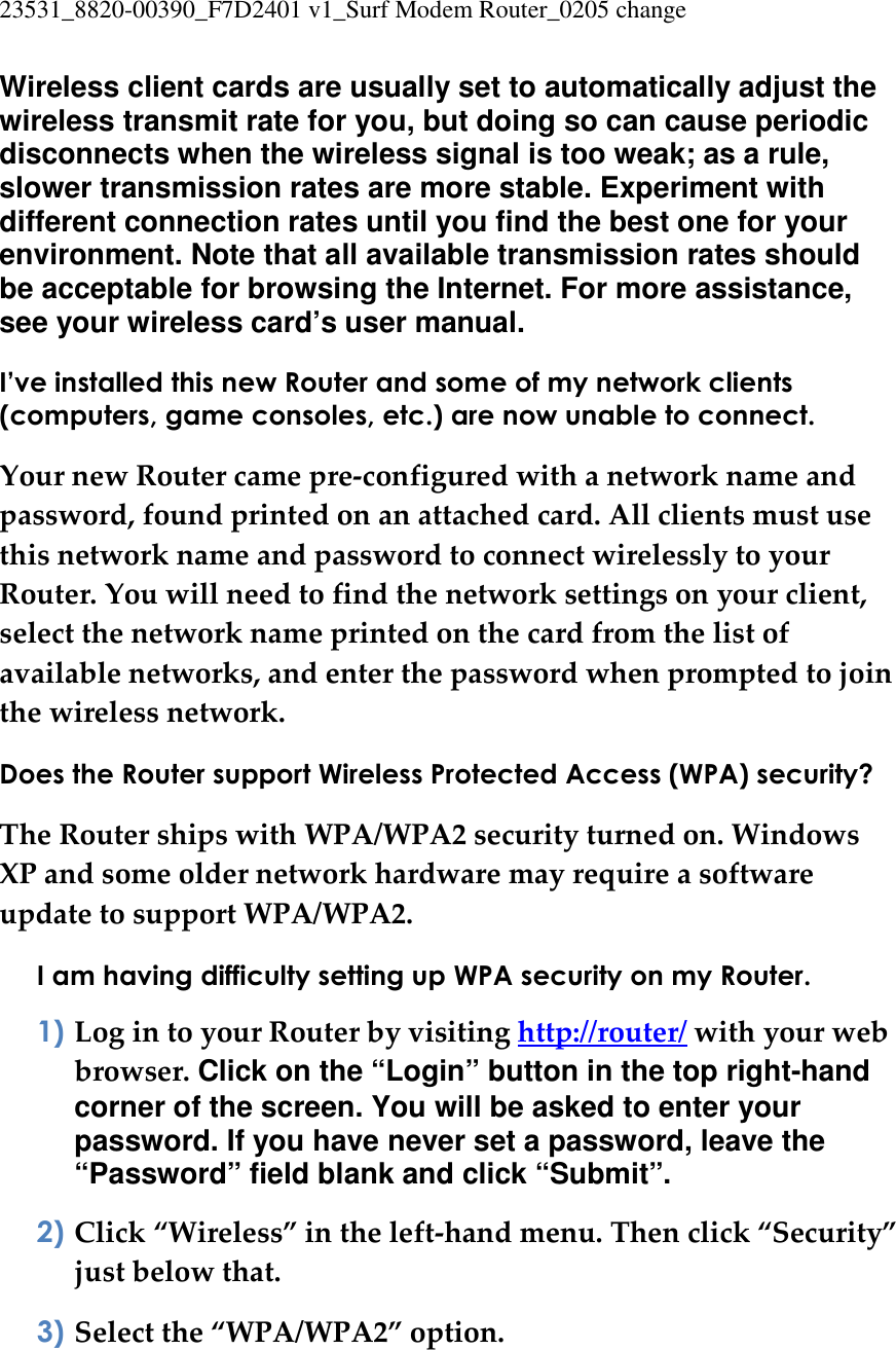 23531_8820-00390_F7D2401 v1_Surf Modem Router_0205 change  Wireless client cards are usually set to automatically adjust the wireless transmit rate for you, but doing so can cause periodic disconnects when the wireless signal is too weak; as a rule, slower transmission rates are more stable. Experiment with different connection rates until you find the best one for your environment. Note that all available transmission rates should be acceptable for browsing the Internet. For more assistance, see your wireless card’s user manual. I’ve installed this new Router and some of my network clients (computers, game consoles, etc.) are now unable to connect. Your new Router came pre-configured with a network name and password, found printed on an attached card. All clients must use this network name and password to connect wirelessly to your Router. You will need to find the network settings on your client, select the network name printed on the card from the list of available networks, and enter the password when prompted to join the wireless network. Does the Router support Wireless Protected Access (WPA) security? The Router ships with WPA/WPA2 security turned on. Windows XP and some older network hardware may require a software update to support WPA/WPA2. I am having difficulty setting up WPA security on my Router. 1) Log in to your Router by visiting http://router/ with your web browser. Click on the “Login” button in the top right-hand corner of the screen. You will be asked to enter your password. If you have never set a password, leave the “Password” field blank and click “Submit”. 2) Click “Wireless” in the left-hand menu. Then click “Security” just below that. 3) Select the “WPA/WPA2” option. 