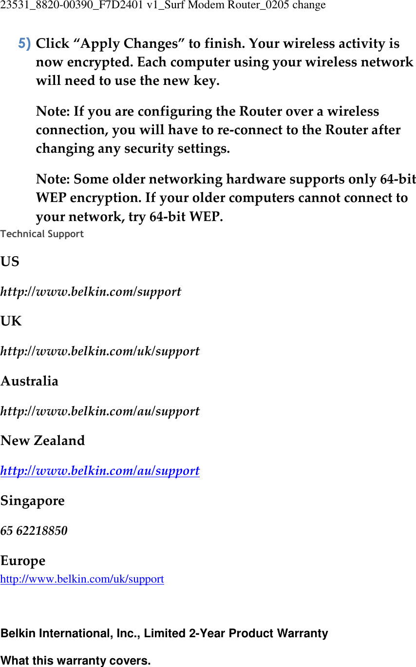23531_8820-00390_F7D2401 v1_Surf Modem Router_0205 change  5) Click “Apply Changes” to finish. Your wireless activity is now encrypted. Each computer using your wireless network will need to use the new key. Note: If you are configuring the Router over a wireless connection, you will have to re-connect to the Router after changing any security settings. Note: Some older networking hardware supports only 64-bit WEP encryption. If your older computers cannot connect to your network, try 64-bit WEP. Technical Support  US http://www.belkin.com/support UK http://www.belkin.com/uk/support Australia http://www.belkin.com/au/support  New Zealand http://www.belkin.com/au/support  Singapore 65 62218850 Europe http://www.belkin.com/uk/support     Belkin International, Inc., Limited 2-Year Product Warranty  What this warranty covers. 