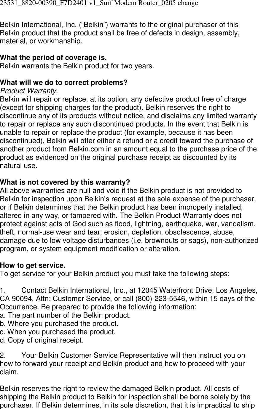 23531_8820-00390_F7D2401 v1_Surf Modem Router_0205 change  Belkin International, Inc. (“Belkin”) warrants to the original purchaser of this Belkin product that the product shall be free of defects in design, assembly, material, or workmanship.   What the period of coverage is. Belkin warrants the Belkin product for two years.  What will we do to correct problems?  Product Warranty. Belkin will repair or replace, at its option, any defective product free of charge (except for shipping charges for the product). Belkin reserves the right to discontinue any of its products without notice, and disclaims any limited warranty to repair or replace any such discontinued products. In the event that Belkin is unable to repair or replace the product (for example, because it has been discontinued), Belkin will offer either a refund or a credit toward the purchase of another product from Belkin.com in an amount equal to the purchase price of the product as evidenced on the original purchase receipt as discounted by its natural use.      What is not covered by this warranty? All above warranties are null and void if the Belkin product is not provided to Belkin for inspection upon Belkin’s request at the sole expense of the purchaser, or if Belkin determines that the Belkin product has been improperly installed, altered in any way, or tampered with. The Belkin Product Warranty does not protect against acts of God such as flood, lightning, earthquake, war, vandalism, theft, normal-use wear and tear, erosion, depletion, obsolescence, abuse, damage due to low voltage disturbances (i.e. brownouts or sags), non-authorized program, or system equipment modification or alteration.  How to get service.    To get service for your Belkin product you must take the following steps:  1.  Contact Belkin International, Inc., at 12045 Waterfront Drive, Los Angeles, CA 90094, Attn: Customer Service, or call (800)-223-5546, within 15 days of the Occurrence. Be prepared to provide the following information: a. The part number of the Belkin product. b. Where you purchased the product. c. When you purchased the product. d. Copy of original receipt.  2.  Your Belkin Customer Service Representative will then instruct you on how to forward your receipt and Belkin product and how to proceed with your claim.  Belkin reserves the right to review the damaged Belkin product. All costs of shipping the Belkin product to Belkin for inspection shall be borne solely by the purchaser. If Belkin determines, in its sole discretion, that it is impractical to ship 