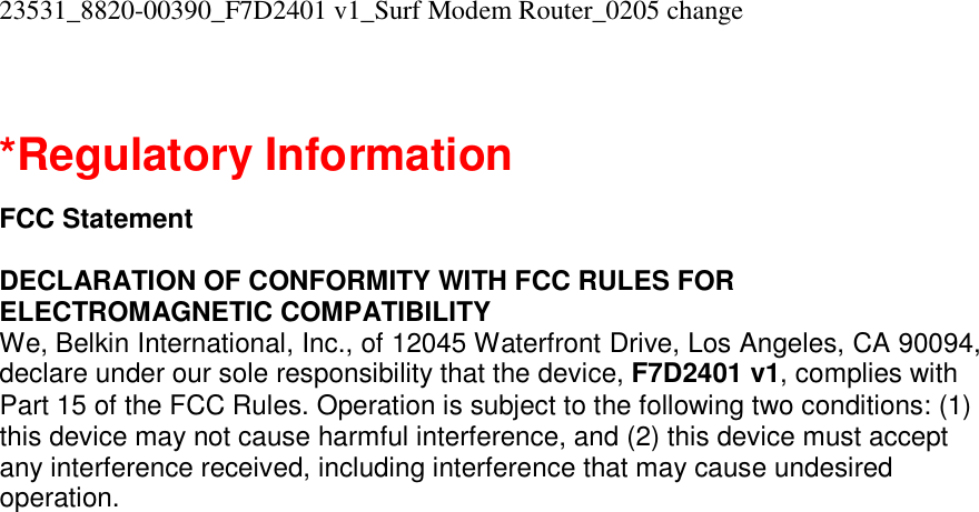 23531_8820-00390_F7D2401 v1_Surf Modem Router_0205 change   *Regulatory Information  FCC Statement  DECLARATION OF CONFORMITY WITH FCC RULES FOR ELECTROMAGNETIC COMPATIBILITY We, Belkin International, Inc., of 12045 Waterfront Drive, Los Angeles, CA 90094, declare under our sole responsibility that the device, F7D2401 v1, complies with Part 15 of the FCC Rules. Operation is subject to the following two conditions: (1) this device may not cause harmful interference, and (2) this device must accept any interference received, including interference that may cause undesired operation. 