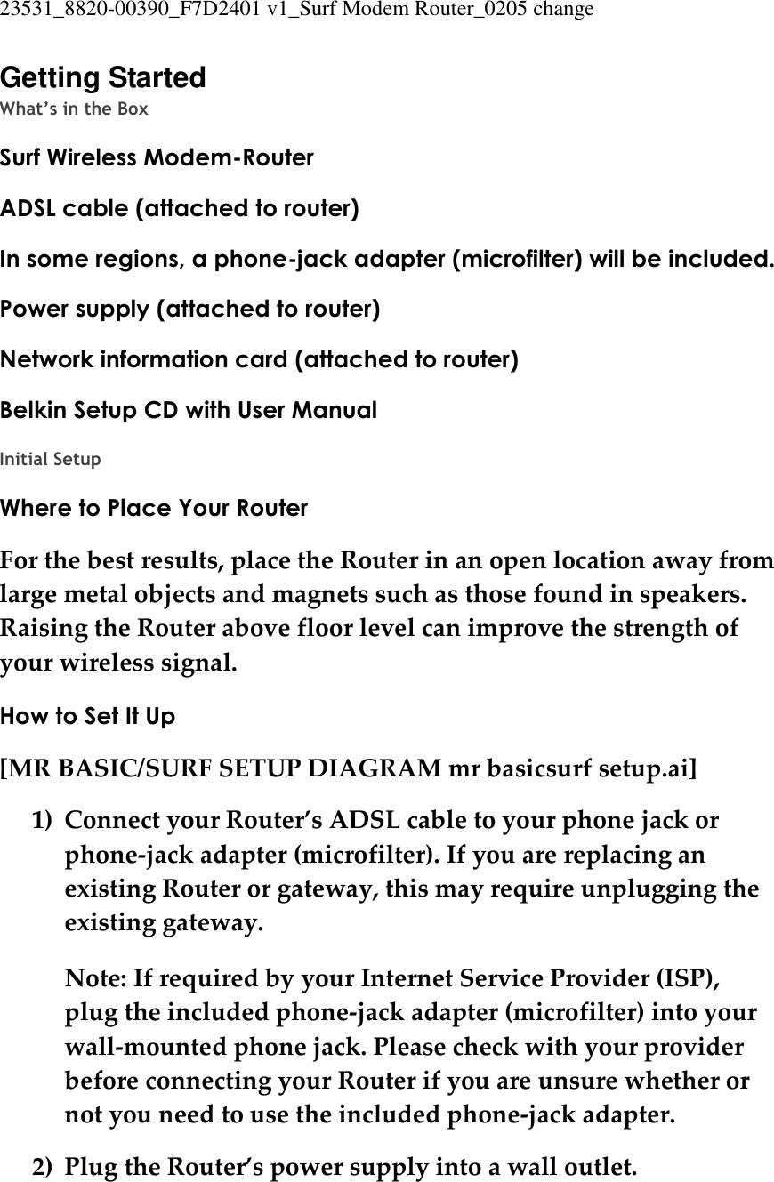 23531_8820-00390_F7D2401 v1_Surf Modem Router_0205 change  Getting Started What’s in the Box Surf Wireless Modem-Router ADSL cable (attached to router) In some regions, a phone-jack adapter (microfilter) will be included. Power supply (attached to router) Network information card (attached to router) Belkin Setup CD with User Manual  Initial Setup Where to Place Your Router For the best results, place the Router in an open location away from large metal objects and magnets such as those found in speakers. Raising the Router above floor level can improve the strength of your wireless signal. How to Set It Up [MR BASIC/SURF SETUP DIAGRAM mr basicsurf setup.ai] 1) Connect your Router’s ADSL cable to your phone jack or phone-jack adapter (microfilter). If you are replacing an existing Router or gateway, this may require unplugging the existing gateway. Note: If required by your Internet Service Provider (ISP), plug the included phone-jack adapter (microfilter) into your wall-mounted phone jack. Please check with your provider before connecting your Router if you are unsure whether or not you need to use the included phone-jack adapter. 2) Plug the Router’s power supply into a wall outlet. 