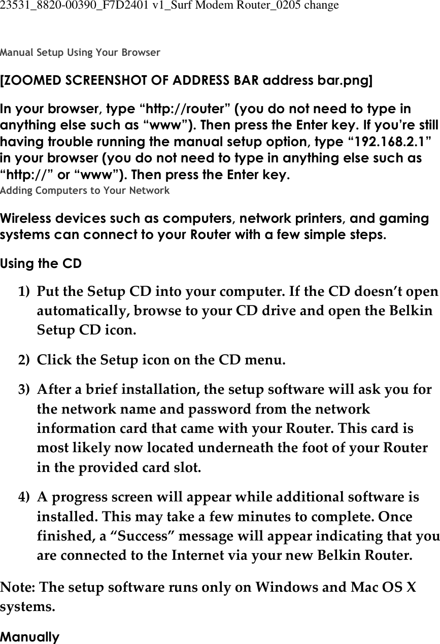 23531_8820-00390_F7D2401 v1_Surf Modem Router_0205 change   Manual Setup Using Your Browser [ZOOMED SCREENSHOT OF ADDRESS BAR address bar.png] In your browser, type “http://router” (you do not need to type in anything else such as “www”). Then press the Enter key. If you’re still having trouble running the manual setup option, type “192.168.2.1” in your browser (you do not need to type in anything else such as “http://” or “www”). Then press the Enter key. Adding Computers to Your Network Wireless devices such as computers, network printers, and gaming systems can connect to your Router with a few simple steps. Using the CD 1) Put the Setup CD into your computer. If the CD doesn’t open automatically, browse to your CD drive and open the Belkin Setup CD icon. 2) Click the Setup icon on the CD menu. 3) After a brief installation, the setup software will ask you for the network name and password from the network information card that came with your Router. This card is most likely now located underneath the foot of your Router in the provided card slot. 4) A progress screen will appear while additional software is installed. This may take a few minutes to complete. Once finished, a “Success” message will appear indicating that you are connected to the Internet via your new Belkin Router. Note: The setup software runs only on Windows and Mac OS X systems. Manually 