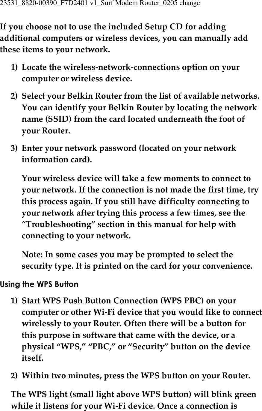 23531_8820-00390_F7D2401 v1_Surf Modem Router_0205 change  If you choose not to use the included Setup CD for adding additional computers or wireless devices, you can manually add these items to your network. 1) Locate the wireless-network-connections option on your computer or wireless device. 2) Select your Belkin Router from the list of available networks. You can identify your Belkin Router by locating the network name (SSID) from the card located underneath the foot of your Router. 3) Enter your network password (located on your network information card). Your wireless device will take a few moments to connect to your network. If the connection is not made the first time, try this process again. If you still have difficulty connecting to your network after trying this process a few times, see the “Troubleshooting” section in this manual for help with connecting to your network. Note: In some cases you may be prompted to select the security type. It is printed on the card for your convenience. Using the WPS Button 1) Start WPS Push Button Connection (WPS PBC) on your computer or other Wi-Fi device that you would like to connect wirelessly to your Router. Often there will be a button for this purpose in software that came with the device, or a physical “WPS,” “PBC,” or “Security” button on the device itself. 2) Within two minutes, press the WPS button on your Router. The WPS light (small light above WPS button) will blink green while it listens for your Wi-Fi device. Once a connection is 