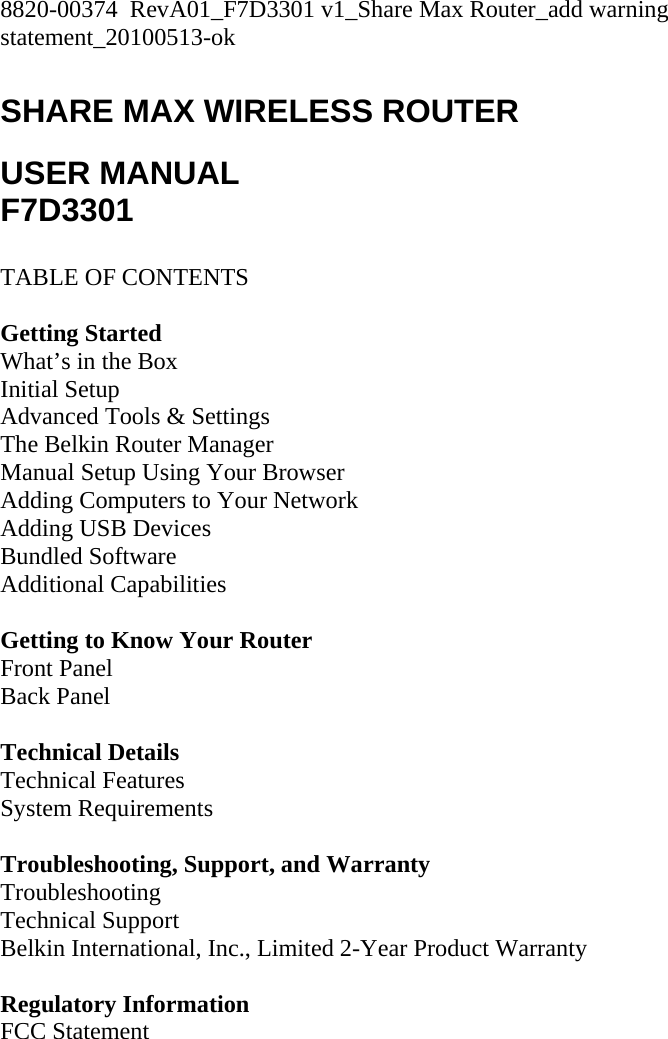 8820-00374  RevA01_F7D3301 v1_Share Max Router_add warning statement_20100513-ok  SHARE MAX WIRELESS ROUTER  USER MANUAL F7D3301  TABLE OF CONTENTS  Getting Started What’s in the Box Initial Setup Advanced Tools &amp; Settings The Belkin Router Manager Manual Setup Using Your Browser Adding Computers to Your Network Adding USB Devices Bundled Software Additional Capabilities  Getting to Know Your Router Front Panel Back Panel  Technical Details Technical Features System Requirements  Troubleshooting, Support, and Warranty Troubleshooting Technical Support Belkin International, Inc., Limited 2-Year Product Warranty  Regulatory Information FCC Statement  
