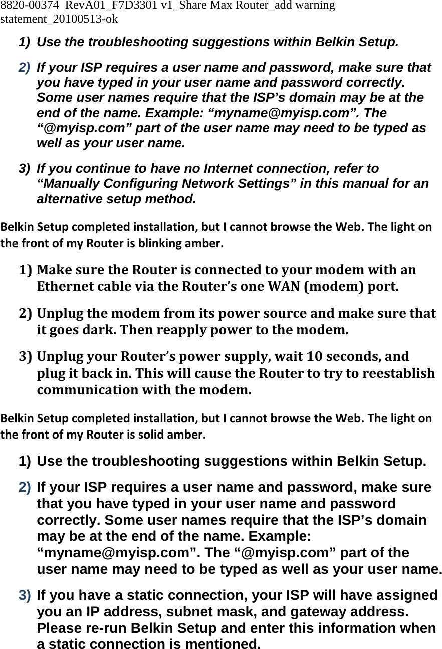 8820-00374  RevA01_F7D3301 v1_Share Max Router_add warning statement_20100513-ok  1)  Use the troubleshooting suggestions within Belkin Setup. 2)  If your ISP requires a user name and password, make sure that you have typed in your user name and password correctly. Some user names require that the ISP’s domain may be at the end of the name. Example: “myname@myisp.com”. The “@myisp.com” part of the user name may need to be typed as well as your user name. 3)  If you continue to have no Internet connection, refer to “Manually Configuring Network Settings” in this manual for an alternative setup method. BelkinSetupcompletedinstallation,butIcannotbrowsetheWeb.ThelightonthefrontofmyRouterisblinkingamber.1) MakesuretheRouterisconnectedtoyourmodemwithanEthernetcableviatheRouter’soneWAN(modem)port.2) Unplugthemodemfromitspowersourceandmakesurethatitgoesdark.Thenreapplypowertothemodem.3) UnplugyourRouter’spowersupply,wait10seconds,andplugitbackin.ThiswillcausetheRoutertotrytoreestablishcommunicationwiththemodem.BelkinSetupcompletedinstallation,butIcannotbrowsetheWeb.ThelightonthefrontofmyRouterissolidamber.1) Use the troubleshooting suggestions within Belkin Setup. 2) If your ISP requires a user name and password, make sure that you have typed in your user name and password correctly. Some user names require that the ISP’s domain may be at the end of the name. Example: “myname@myisp.com”. The “@myisp.com” part of the user name may need to be typed as well as your user name. 3) If you have a static connection, your ISP will have assigned you an IP address, subnet mask, and gateway address. Please re-run Belkin Setup and enter this information when a static connection is mentioned. 