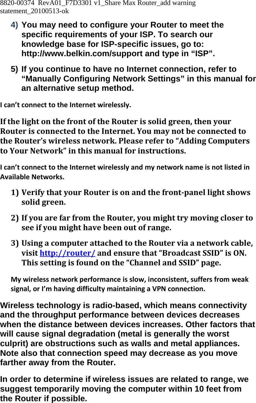 8820-00374  RevA01_F7D3301 v1_Share Max Router_add warning statement_20100513-ok  4) You may need to configure your Router to meet the specific requirements of your ISP. To search our knowledge base for ISP-specific issues, go to: http://www.belkin.com/support and type in “ISP”. 5) If you continue to have no Internet connection, refer to “Manually Configuring Network Settings” in this manual for an alternative setup method. Ican’tconnecttotheInternetwirelessly.IfthelightonthefrontoftheRouterissolidgreen,thenyourRouterisconnectedtotheInternet.YoumaynotbeconnectedtotheRouter’swirelessnetwork.Pleasereferto“AddingComputerstoYourNetwork”inthismanualforinstructions.Ican’tconnecttotheInternetwirelesslyandmynetworknameisnotlistedinAvailableNetworks.1) VerifythatyourRouterisonandthefrontpanellightshowssolidgreen.2) IfyouarefarfromtheRouter,youmighttrymovingclosertoseeifyoumighthavebeenoutofrange.3) UsingacomputerattachedtotheRouterviaanetworkcable,visithttp://router/andensurethat“BroadcastSSID”isON.Thissettingisfoundonthe“ChannelandSSID”page.Mywirelessnetworkperformanceisslow,inconsistent,suffersfromweaksignal,orI’mhavingdifficultymaintainingaVPNconnection.Wireless technology is radio-based, which means connectivity and the throughput performance between devices decreases when the distance between devices increases. Other factors that will cause signal degradation (metal is generally the worst culprit) are obstructions such as walls and metal appliances. Note also that connection speed may decrease as you move farther away from the Router. In order to determine if wireless issues are related to range, we suggest temporarily moving the computer within 10 feet from the Router if possible. 