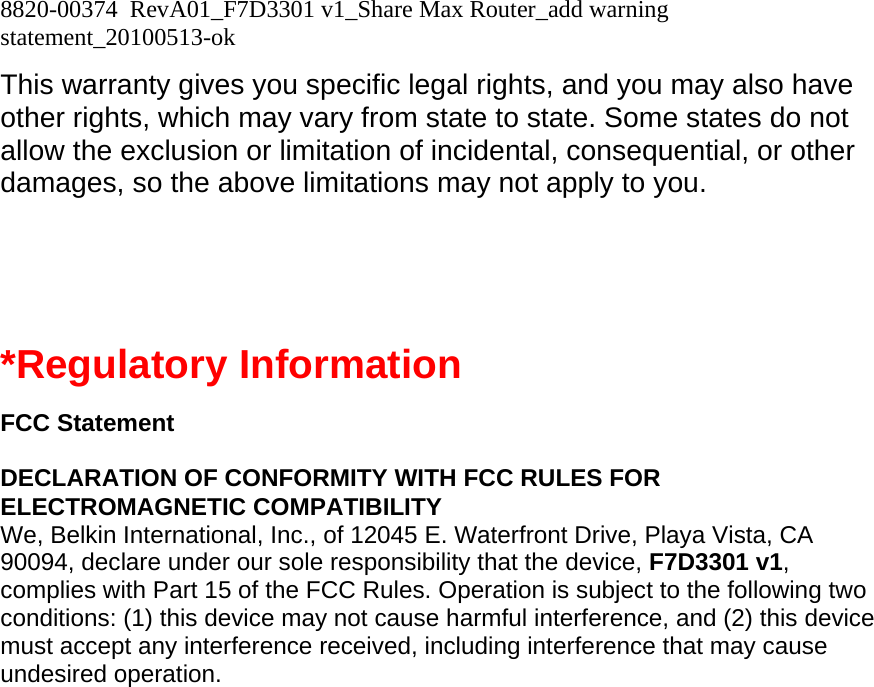 8820-00374  RevA01_F7D3301 v1_Share Max Router_add warning statement_20100513-ok  This warranty gives you specific legal rights, and you may also have other rights, which may vary from state to state. Some states do not allow the exclusion or limitation of incidental, consequential, or other damages, so the above limitations may not apply to you.   *Regulatory Information  FCC Statement  DECLARATION OF CONFORMITY WITH FCC RULES FOR ELECTROMAGNETIC COMPATIBILITY We, Belkin International, Inc., of 12045 E. Waterfront Drive, Playa Vista, CA 90094, declare under our sole responsibility that the device, F7D3301 v1, complies with Part 15 of the FCC Rules. Operation is subject to the following two conditions: (1) this device may not cause harmful interference, and (2) this device must accept any interference received, including interference that may cause undesired operation. 