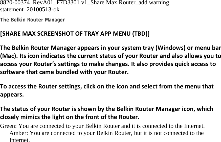 8820-00374  RevA01_F7D3301 v1_Share Max Router_add warning statement_20100513-ok  The Belkin Router Manager [SHAREMAXSCREENSHOTOFTRAYAPPMENU(TBD)]TheBelkinRouterManagerappearsinyoursystemtray(Windows)ormenubar(Mac).ItsiconindicatesthecurrentstatusofyourRouterandalsoallowsyoutoaccessyourRouter’ssettingstomakechanges.ItalsoprovidesquickaccesstosoftwarethatcamebundledwithyourRouter.ToaccesstheRoutersettings,clickontheiconandselectfromthemenuthatappears.ThestatusofyourRouterisshownbytheBelkinRouterManagericon,whichcloselymimicsthelightonthefrontoftheRouter.Green: You are connected to your Belkin Router and it is connected to the Internet. Amber: You are connected to your Belkin Router, but it is not connected to the Internet. 