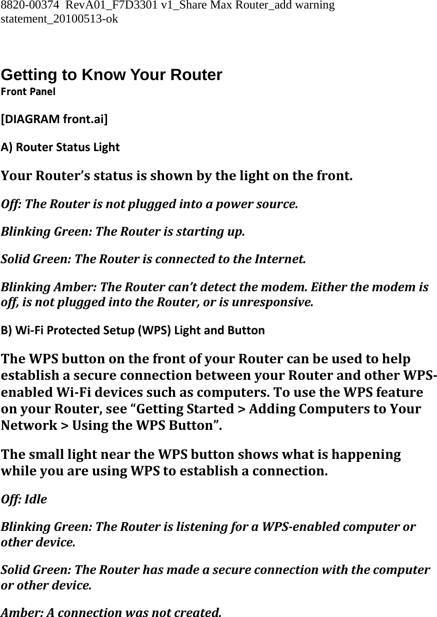 8820-00374  RevA01_F7D3301 v1_Share Max Router_add warning statement_20100513-ok   Getting to Know Your Router Front Panel [DIAGRAMfront.ai]A)RouterStatusLightYourRouter’sstatusisshownbythelightonthefront.Off:TheRouterisnotpluggedintoapowersource.BlinkingGreen:TheRouterisstartingup.SolidGreen:TheRouterisconnectedtotheInternet.BlinkingAmber:TheRoutercan’tdetectthemodem.Eitherthemodemisoff,isnotpluggedintotheRouter,orisunresponsive.B)Wi‐FiProtectedSetup(WPS)LightandButtonTheWPSbuttononthefrontofyourRoutercanbeusedtohelpestablishasecureconnectionbetweenyourRouterandotherWPSenabledWiFidevicessuchascomputers.TousetheWPSfeatureonyourRouter,see“GettingStarted&gt;AddingComputerstoYourNetwork&gt;UsingtheWPSButton”.ThesmalllightneartheWPSbuttonshowswhatishappeningwhileyouareusingWPStoestablishaconnection.Off:IdleBlinkingGreen:TheRouterislisteningforaWPSenabledcomputerorotherdevice.SolidGreen:TheRouterhasmadeasecureconnectionwiththecomputerorotherdevice.Amber:Aconnectionwasnotcreated.