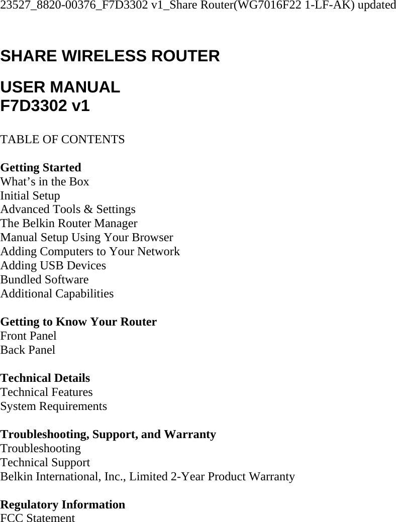 23527_8820-00376_F7D3302 v1_Share Router(WG7016F22 1-LF-AK) updated  SHARE WIRELESS ROUTER  USER MANUAL F7D3302 v1  TABLE OF CONTENTS  Getting Started What’s in the Box Initial Setup Advanced Tools &amp; Settings The Belkin Router Manager Manual Setup Using Your Browser Adding Computers to Your Network Adding USB Devices Bundled Software Additional Capabilities  Getting to Know Your Router Front Panel Back Panel  Technical Details Technical Features System Requirements  Troubleshooting, Support, and Warranty Troubleshooting Technical Support Belkin International, Inc., Limited 2-Year Product Warranty  Regulatory Information FCC Statement  