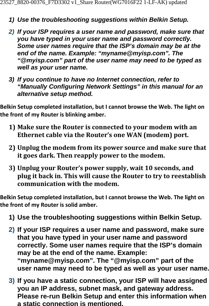 23527_8820-00376_F7D3302 v1_Share Router(WG7016F22 1-LF-AK) updated  1)  Use the troubleshooting suggestions within Belkin Setup. 2)  If your ISP requires a user name and password, make sure that you have typed in your user name and password correctly. Some user names require that the ISP’s domain may be at the end of the name. Example: “myname@myisp.com”. The “@myisp.com” part of the user name may need to be typed as well as your user name. 3)  If you continue to have no Internet connection, refer to “Manually Configuring Network Settings” in this manual for an alternative setup method. BelkinSetupcompletedinstallation,butIcannotbrowsetheWeb.ThelightonthefrontofmyRouterisblinkingamber.1) MakesuretheRouterisconnectedtoyourmodemwithanEthernetcableviatheRouter’soneWAN(modem)port.2) Unplugthemodemfromitspowersourceandmakesurethatitgoesdark.Thenreapplypowertothemodem.3) UnplugyourRouter’spowersupply,wait10seconds,andplugitbackin.ThiswillcausetheRoutertotrytoreestablishcommunicationwiththemodem.BelkinSetupcompletedinstallation,butIcannotbrowsetheWeb.ThelightonthefrontofmyRouterissolidamber.1) Use the troubleshooting suggestions within Belkin Setup. 2) If your ISP requires a user name and password, make sure that you have typed in your user name and password correctly. Some user names require that the ISP’s domain may be at the end of the name. Example: “myname@myisp.com”. The “@myisp.com” part of the user name may need to be typed as well as your user name. 3) If you have a static connection, your ISP will have assigned you an IP address, subnet mask, and gateway address. Please re-run Belkin Setup and enter this information when a static connection is mentioned. 