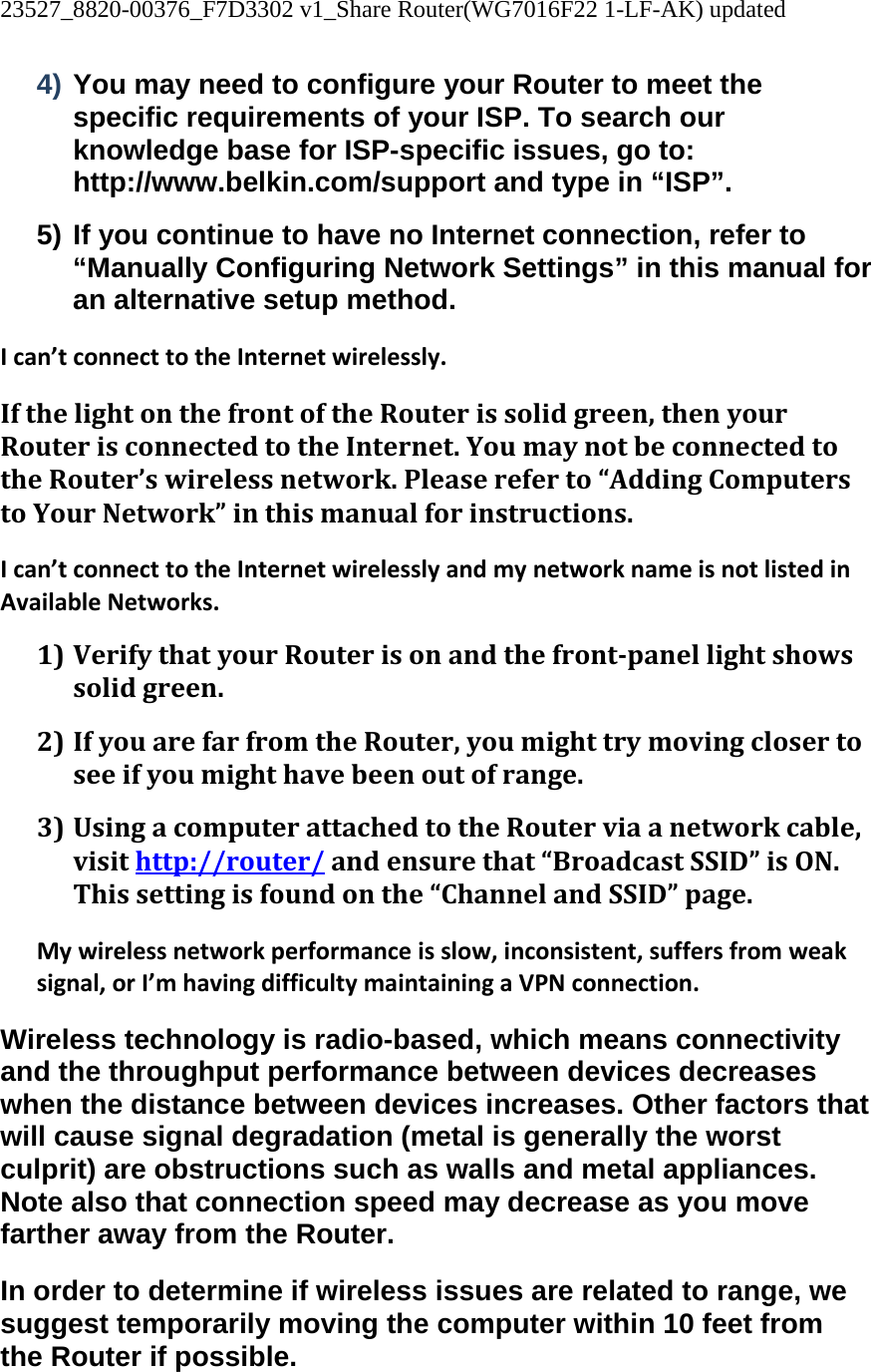 23527_8820-00376_F7D3302 v1_Share Router(WG7016F22 1-LF-AK) updated  4) You may need to configure your Router to meet the specific requirements of your ISP. To search our knowledge base for ISP-specific issues, go to: http://www.belkin.com/support and type in “ISP”. 5) If you continue to have no Internet connection, refer to “Manually Configuring Network Settings” in this manual for an alternative setup method. Ican’tconnecttotheInternetwirelessly.IfthelightonthefrontoftheRouterissolidgreen,thenyourRouterisconnectedtotheInternet.YoumaynotbeconnectedtotheRouter’swirelessnetwork.Pleasereferto“AddingComputerstoYourNetwork”inthismanualforinstructions.Ican’tconnecttotheInternetwirelesslyandmynetworknameisnotlistedinAvailableNetworks.1) VerifythatyourRouterisonandthefrontpanellightshowssolidgreen.2) IfyouarefarfromtheRouter,youmighttrymovingclosertoseeifyoumighthavebeenoutofrange.3) UsingacomputerattachedtotheRouterviaanetworkcable,visithttp://router/andensurethat“BroadcastSSID”isON.Thissettingisfoundonthe“ChannelandSSID”page.Mywirelessnetworkperformanceisslow,inconsistent,suffersfromweaksignal,orI’mhavingdifficultymaintainingaVPNconnection.Wireless technology is radio-based, which means connectivity and the throughput performance between devices decreases when the distance between devices increases. Other factors that will cause signal degradation (metal is generally the worst culprit) are obstructions such as walls and metal appliances. Note also that connection speed may decrease as you move farther away from the Router. In order to determine if wireless issues are related to range, we suggest temporarily moving the computer within 10 feet from the Router if possible. 