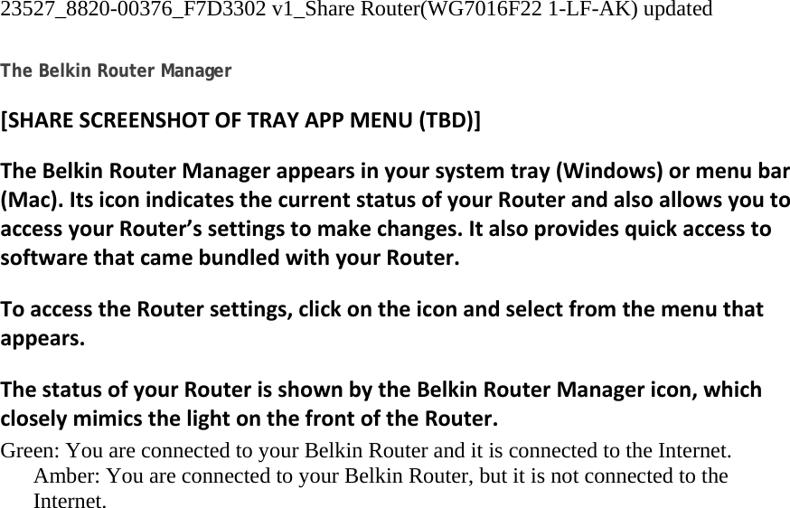 23527_8820-00376_F7D3302 v1_Share Router(WG7016F22 1-LF-AK) updated  The Belkin Router Manager [SHARESCREENSHOTOFTRAYAPPMENU(TBD)]TheBelkinRouterManagerappearsinyoursystemtray(Windows)ormenubar(Mac).ItsiconindicatesthecurrentstatusofyourRouterandalsoallowsyoutoaccessyourRouter’ssettingstomakechanges.ItalsoprovidesquickaccesstosoftwarethatcamebundledwithyourRouter.ToaccesstheRoutersettings,clickontheiconandselectfromthemenuthatappears.ThestatusofyourRouterisshownbytheBelkinRouterManagericon,whichcloselymimicsthelightonthefrontoftheRouter.Green: You are connected to your Belkin Router and it is connected to the Internet. Amber: You are connected to your Belkin Router, but it is not connected to the Internet. 