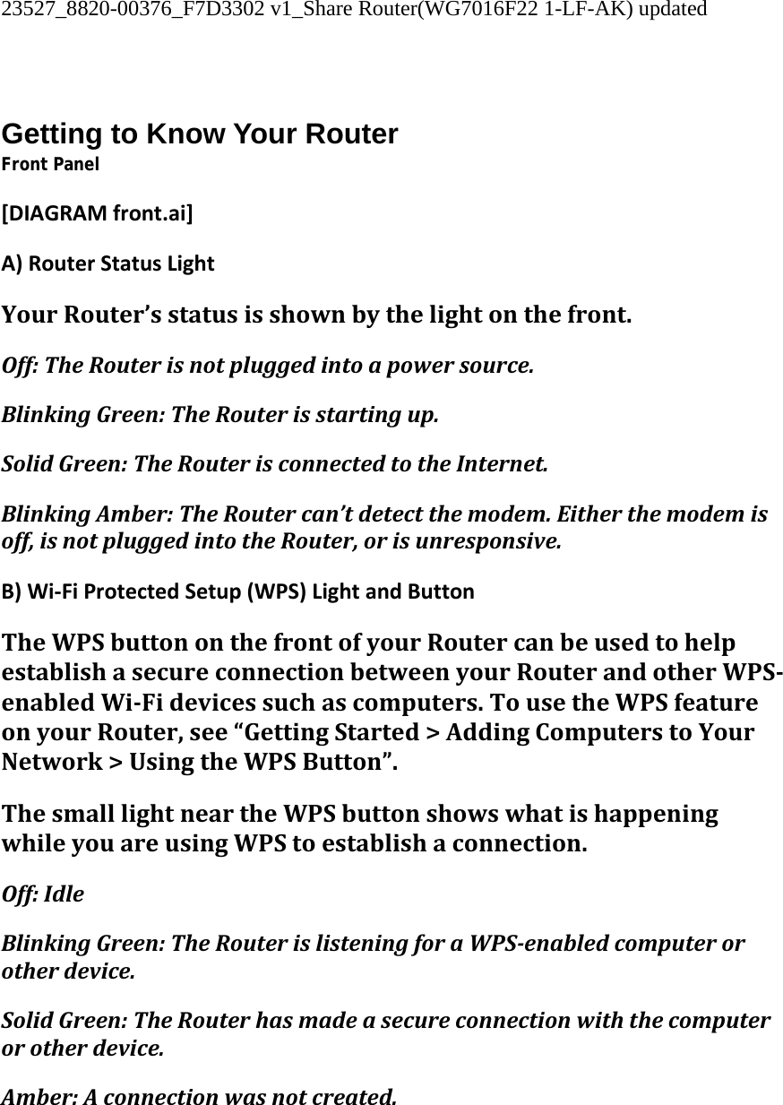 23527_8820-00376_F7D3302 v1_Share Router(WG7016F22 1-LF-AK) updated   Getting to Know Your Router Front Panel [DIAGRAMfront.ai]A)RouterStatusLightYourRouter’sstatusisshownbythelightonthefront.Off:TheRouterisnotpluggedintoapowersource.BlinkingGreen:TheRouterisstartingup.SolidGreen:TheRouterisconnectedtotheInternet.BlinkingAmber:TheRoutercan’tdetectthemodem.Eitherthemodemisoff,isnotpluggedintotheRouter,orisunresponsive.B)Wi‐FiProtectedSetup(WPS)LightandButtonTheWPSbuttononthefrontofyourRoutercanbeusedtohelpestablishasecureconnectionbetweenyourRouterandotherWPSenabledWiFidevicessuchascomputers.TousetheWPSfeatureonyourRouter,see“GettingStarted&gt;AddingComputerstoYourNetwork&gt;UsingtheWPSButton”.ThesmalllightneartheWPSbuttonshowswhatishappeningwhileyouareusingWPStoestablishaconnection.Off:IdleBlinkingGreen:TheRouterislisteningforaWPSenabledcomputerorotherdevice.SolidGreen:TheRouterhasmadeasecureconnectionwiththecomputerorotherdevice.Amber:Aconnectionwasnotcreated.