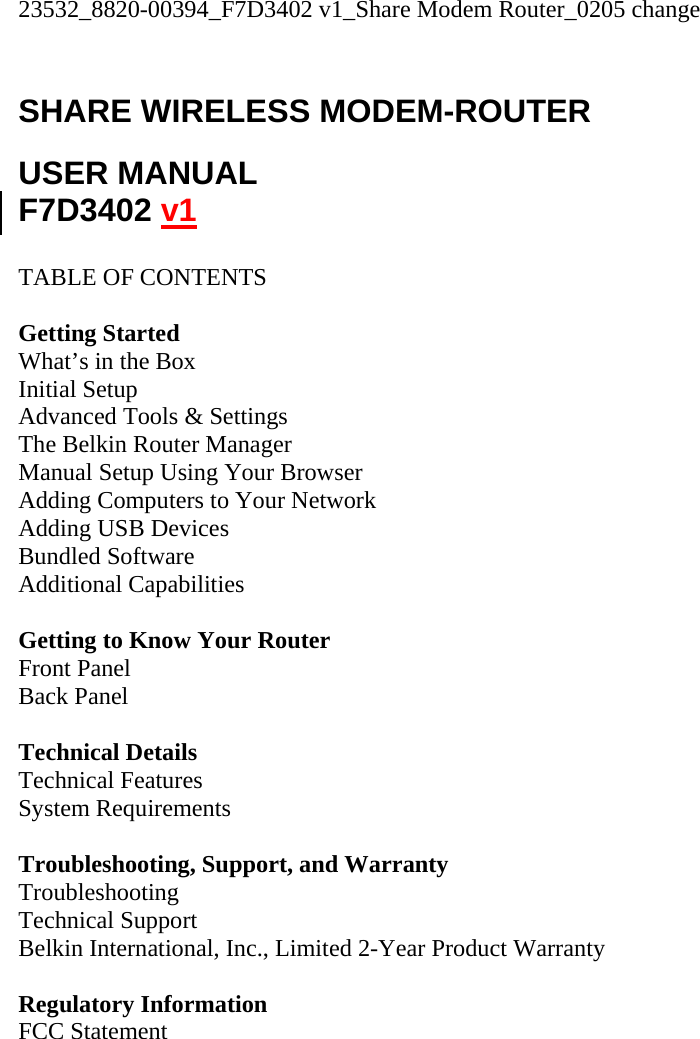 23532_8820-00394_F7D3402 v1_Share Modem Router_0205 change  SHARE WIRELESS MODEM-ROUTER  USER MANUAL F7D3402 v1  TABLE OF CONTENTS  Getting Started What’s in the Box Initial Setup Advanced Tools &amp; Settings The Belkin Router Manager Manual Setup Using Your Browser Adding Computers to Your Network Adding USB Devices Bundled Software Additional Capabilities  Getting to Know Your Router Front Panel Back Panel  Technical Details Technical Features System Requirements  Troubleshooting, Support, and Warranty Troubleshooting Technical Support Belkin International, Inc., Limited 2-Year Product Warranty  Regulatory Information FCC Statement  