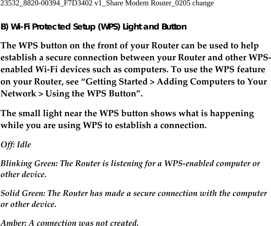 23532_8820-00394_F7D3402 v1_Share Modem Router_0205 change  B) Wi-Fi Protected Setup (WPS) Light and Button TheWPSbuttononthefrontofyourRoutercanbeusedtohelpestablishasecureconnectionbetweenyourRouterandotherWPS‐enabledWi‐Fidevicessuchascomputers.TousetheWPSfeatureonyourRouter,see“GettingStarted&gt;AddingComputerstoYourNetwork&gt;UsingtheWPSButton”.ThesmalllightneartheWPSbuttonshowswhatishappeningwhileyouareusingWPStoestablishaconnection.Off:IdleBlinkingGreen:TheRouterislisteningforaWPS‐enabledcomputerorotherdevice.SolidGreen:TheRouterhasmadeasecureconnectionwiththecomputerorotherdevice.Amber:Aconnectionwasnotcreated.