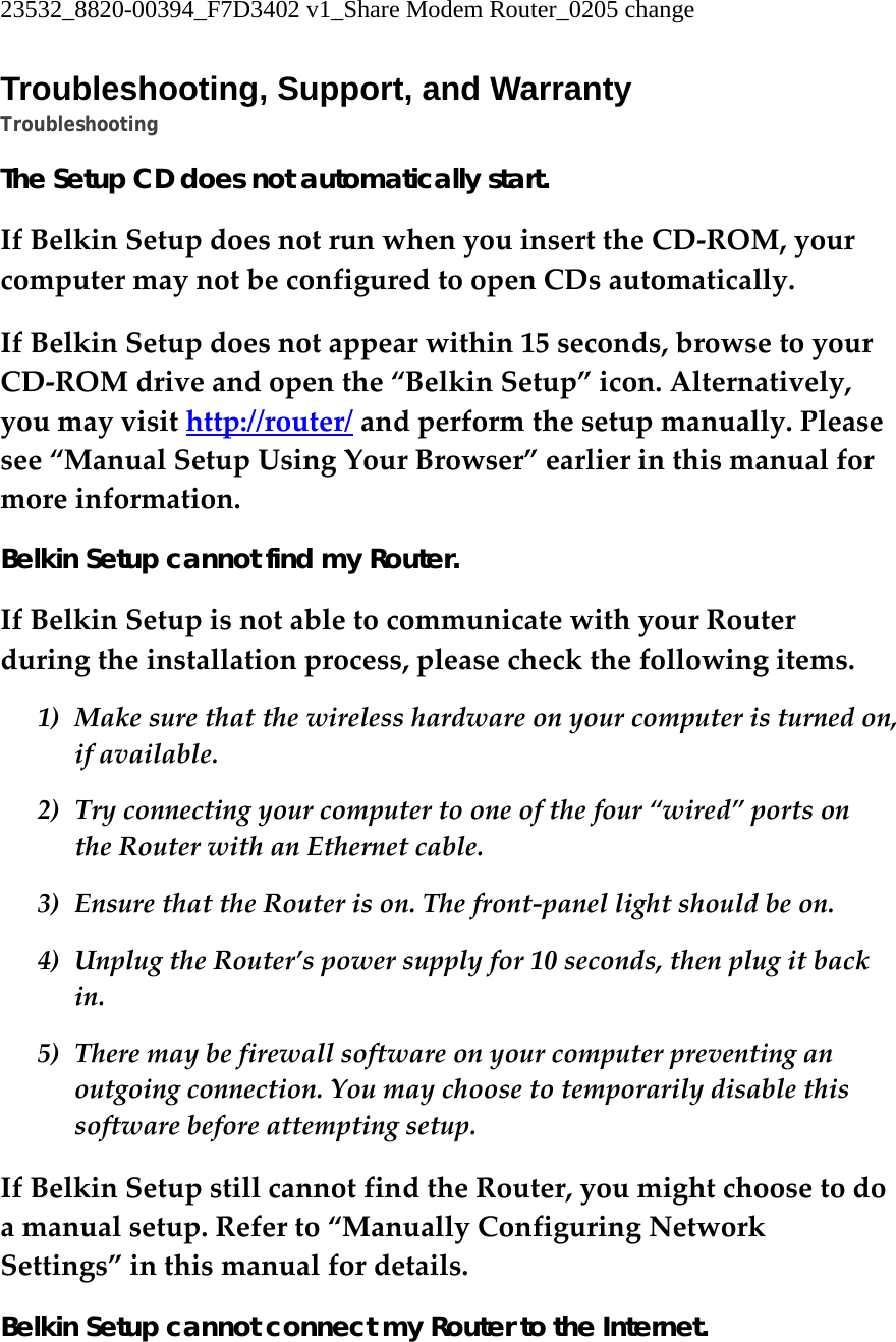 23532_8820-00394_F7D3402 v1_Share Modem Router_0205 change  Troubleshooting, Support, and Warranty Troubleshooting The Setup CD does not automatically start. IfBelkinSetupdoesnotrunwhenyouinserttheCD‐ROM,yourcomputermaynotbeconfiguredtoopenCDsautomatically.IfBelkinSetupdoesnotappearwithin15seconds,browsetoyourCD‐ROMdriveandopenthe“BelkinSetup”icon.Alternatively,youmayvisithttp://router/andperformthesetupmanually.Pleasesee“ManualSetupUsingYourBrowser”earlierinthismanualformoreinformation.Belkin Setup cannot find my Router. IfBelkinSetupisnotabletocommunicatewithyourRouterduringtheinstallationprocess,pleasecheckthefollowingitems.1) Makesurethatthewirelesshardwareonyourcomputeristurnedon,ifavailable.2) Tryconnectingyourcomputertooneofthefour“wired”portsontheRouterwithanEthernetcable.3) EnsurethattheRouterison.Thefront‐panellightshouldbeon.4) UnplugtheRouter’spowersupplyfor10seconds,thenplugitbackin.5) Theremaybefirewallsoftwareonyourcomputerpreventinganoutgoingconnection.Youmaychoosetotemporarilydisablethissoftwarebeforeattemptingsetup.IfBelkinSetupstillcannotfindtheRouter,youmightchoosetodoamanualsetup.Referto“ManuallyConfiguringNetworkSettings”inthismanualfordetails.Belkin Setup cannot connect my Router to the Internet. 