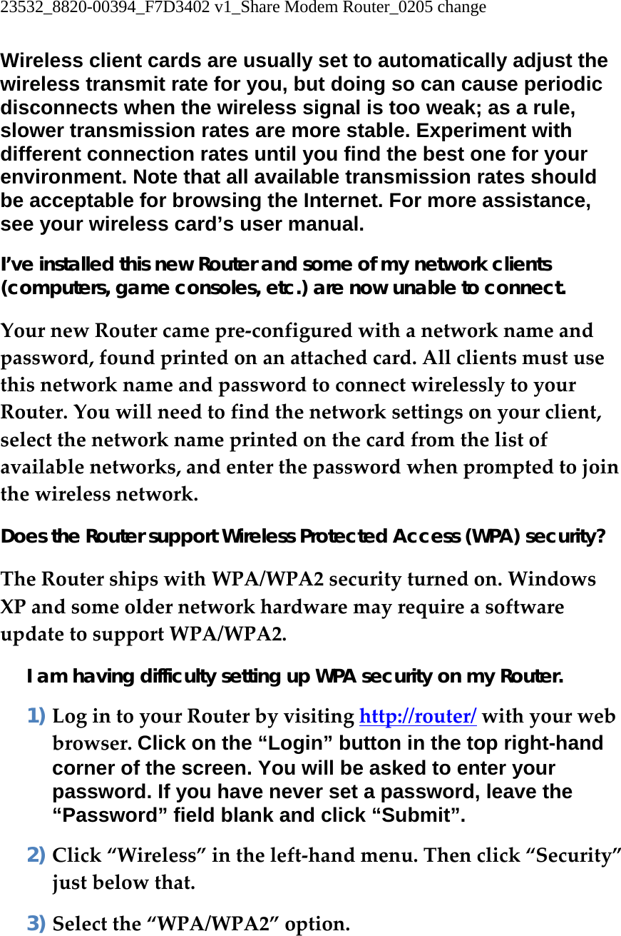 23532_8820-00394_F7D3402 v1_Share Modem Router_0205 change  Wireless client cards are usually set to automatically adjust the wireless transmit rate for you, but doing so can cause periodic disconnects when the wireless signal is too weak; as a rule, slower transmission rates are more stable. Experiment with different connection rates until you find the best one for your environment. Note that all available transmission rates should be acceptable for browsing the Internet. For more assistance, see your wireless card’s user manual. I’ve installed this new Router and some of my network clients (computers, game consoles, etc.) are now unable to connect. YournewRoutercamepre‐configuredwithanetworknameandpassword,foundprintedonanattachedcard.AllclientsmustusethisnetworknameandpasswordtoconnectwirelesslytoyourRouter.Youwillneedtofindthenetworksettingsonyourclient,selectthenetworknameprintedonthecardfromthelistofavailablenetworks,andenterthepasswordwhenpromptedtojointhewirelessnetwork.Does the Router support Wireless Protected Access (WPA) security? TheRoutershipswithWPA/WPA2securityturnedon.WindowsXPandsomeoldernetworkhardwaremayrequireasoftwareupdatetosupportWPA/WPA2.I am having difficulty setting up WPA security on my Router. 1) LogintoyourRouterbyvisitinghttp://router/withyourwebbrowser.Click on the “Login” button in the top right-hand corner of the screen. You will be asked to enter your password. If you have never set a password, leave the “Password” field blank and click “Submit”. 2) Click“Wireless”intheleft‐handmenu.Thenclick“Security”justbelowthat.3) Selectthe“WPA/WPA2”option.