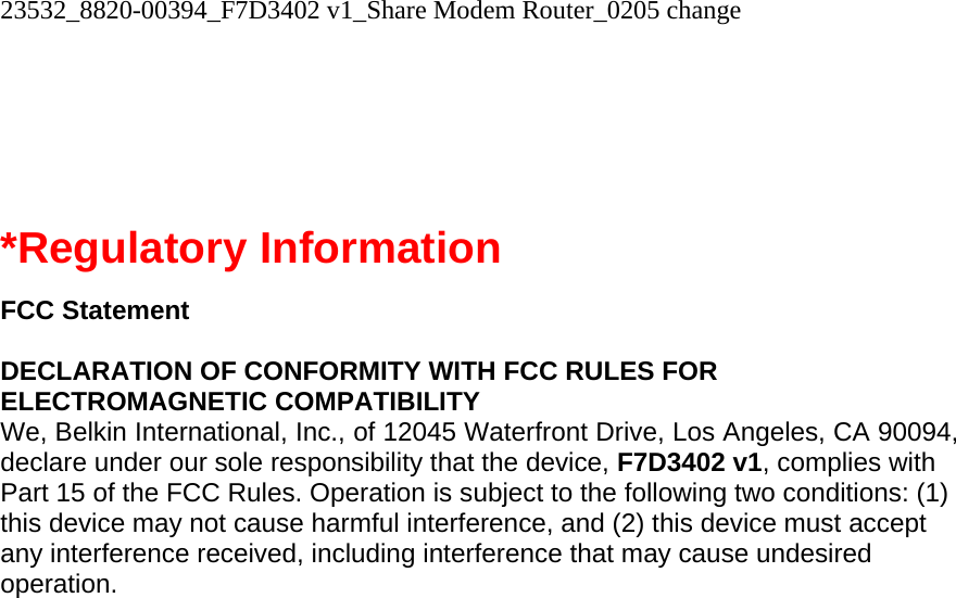 23532_8820-00394_F7D3402 v1_Share Modem Router_0205 change     *Regulatory Information  FCC Statement  DECLARATION OF CONFORMITY WITH FCC RULES FOR ELECTROMAGNETIC COMPATIBILITY We, Belkin International, Inc., of 12045 Waterfront Drive, Los Angeles, CA 90094, declare under our sole responsibility that the device, F7D3402 v1, complies with Part 15 of the FCC Rules. Operation is subject to the following two conditions: (1) this device may not cause harmful interference, and (2) this device must accept any interference received, including interference that may cause undesired operation. 